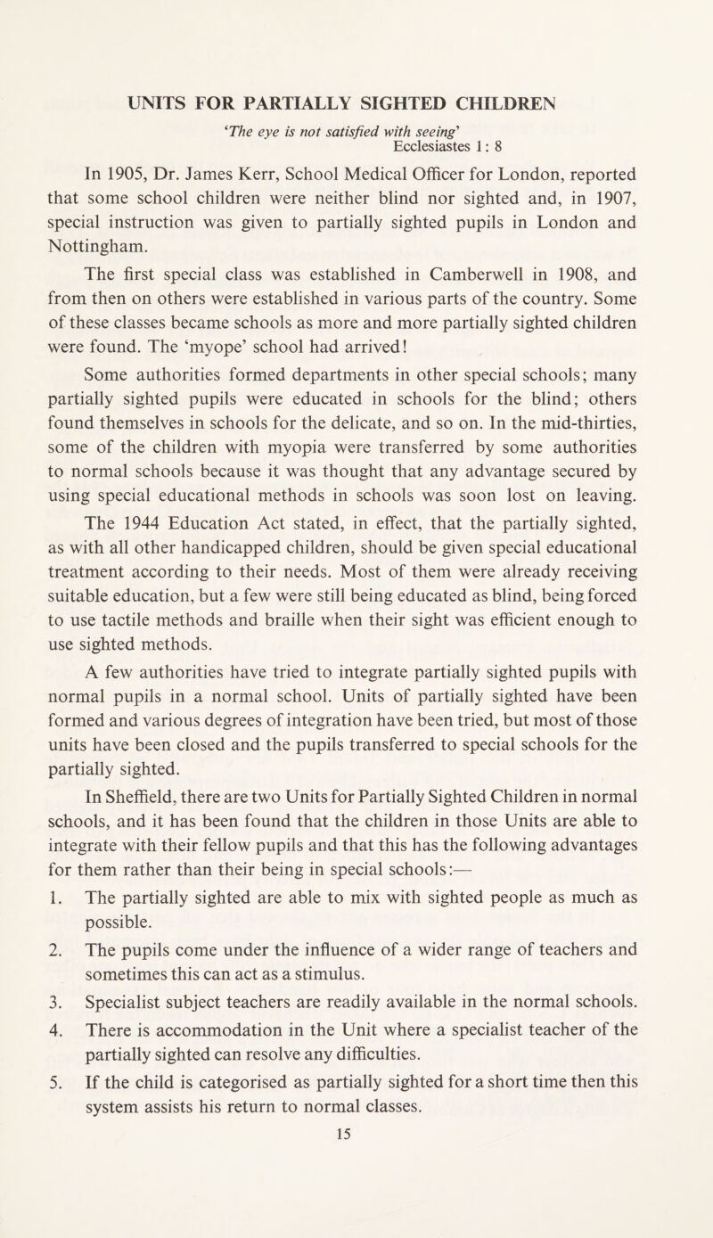 UNITS FOR PARTIALLY SIGHTED CHILDREN ^The eye is not satisfied with seeing' Ecclesiastes 1: 8 In 1905, Dr. James Kerr, School Medical Officer for London, reported that some school children were neither blind nor sighted and, in 1907, special instruction was given to partially sighted pupils in London and Nottingham. The first special class was established in Camberwell in 1908, and from then on others were established in various parts of the country. Some of these classes became schools as more and more partially sighted children were found. The ‘myope’ school had arrived! Some authorities formed departments in other special schools; many partially sighted pupils were educated in schools for the blind; others found themselves in schools for the delicate, and so on. In the mid-thirties, some of the children with myopia were transferred by some authorities to normal schools because it was thought that any advantage secured by using special educational methods in schools was soon lost on leaving. The 1944 Education Act stated, in effect, that the partially sighted, as with all other handicapped children, should be given special educational treatment according to their needs. Most of them were already receiving suitable education, but a few were still being educated as blind, being forced to use tactile methods and braille when their sight was efficient enough to use sighted methods. A few authorities have tried to integrate partially sighted pupils with normal pupils in a normal school. Units of partially sighted have been formed and various degrees of integration have been tried, but most of those units have been closed and the pupils transferred to special schools for the partially sighted. In Sheffield, there are two Units for Partially Sighted Children in normal schools, and it has been found that the children in those Units are able to integrate with their fellow pupils and that this has the following advantages for them rather than their being in special schools:— 1. The partially sighted are able to mix with sighted people as much as possible. 2. The pupils come under the influence of a wider range of teachers and sometimes this can act as a stimulus. 3. Specialist subject teachers are readily available in the normal schools. 4. There is accommodation in the Unit where a specialist teacher of the partially sighted can resolve any difficulties. 5. If the child is categorised as partially sighted for a short time then this system assists his return to normal classes.