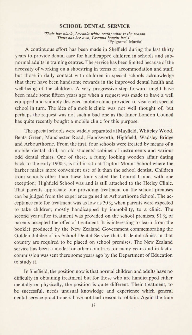 SCHOOL DENTAL SERVICE ^Thais has black, Loecania white teeth; what is the reason Thais has her own, Lcecania bought herd's'' ‘Epigrams’ Martial A continuous effort has been made in Sheffield during the last thirty years to provide dental care for handicapped children in schools and sub¬ normal adults in training centres. The service has been limited because of the necessity of working on a shoestring in terms of accommodation and staff, but those in daily contact with children in special schools acknowledge that there have been handsome rewards in the improved dental health and well-being of the children. A very progressive step forward might have been made some fifteen years ago when a request was made to have a well equipped and suitably designed mobile clinic provided to visit each special school in turn. The idea of a mobile clinic was not well thought of, but perhaps the request was not such a bad one as the Inner London Council has quite recently bought a mobile clinic for this purpose. The special schools were widely separated at Mayfield, Whiteley Wood, Bents Green, Manchester Road, Handsworth, Highfield, Wadsley Bridge and Arbourthorne. From the first, four schools were treated by means of a mobile dental drill, an old students’ cabinet of instruments and various odd dental chairs. One of these, a funny looking wooden affair dating back to the early 1900’s, is still in situ at Tapton Mount School where the barber makes more convenient use of it than the school dentist. Children from schools other than these four visited the Central Clinic, with one exception; Highfield School was and is still attached to the Heeley Clinic. That parents appreciate our providing treatment on the school premises can be judged from the experience gained at Arbourthorne School. The ac¬ ceptance rate for treatment was as low as 30 % when parents were expected to take children, mostly handicapped by immobility, to a clinic. The second year after treatment was provided on the school premises, 91 % of parents accepted the offer of treatment. It is interesting to learn from the booklet produced by the New Zealand Government commemorating the Golden Jubilee of its School Dental Service that all dental clinics in that country are required to be placed on school premises. The New Zealand service has been a model for other countries for many years and in fact a commission was sent there some years ago by the Department of Education to study it. In Sheffield, the position now is that normal children and adults have no difficulty in obtaining treatment but for those who are handicapped either mentally or physically, the position is quite different. Their treatment, to be successful, needs unusual knowledge and experience which general dental service practitioners have not had reason to obtain. Again the time