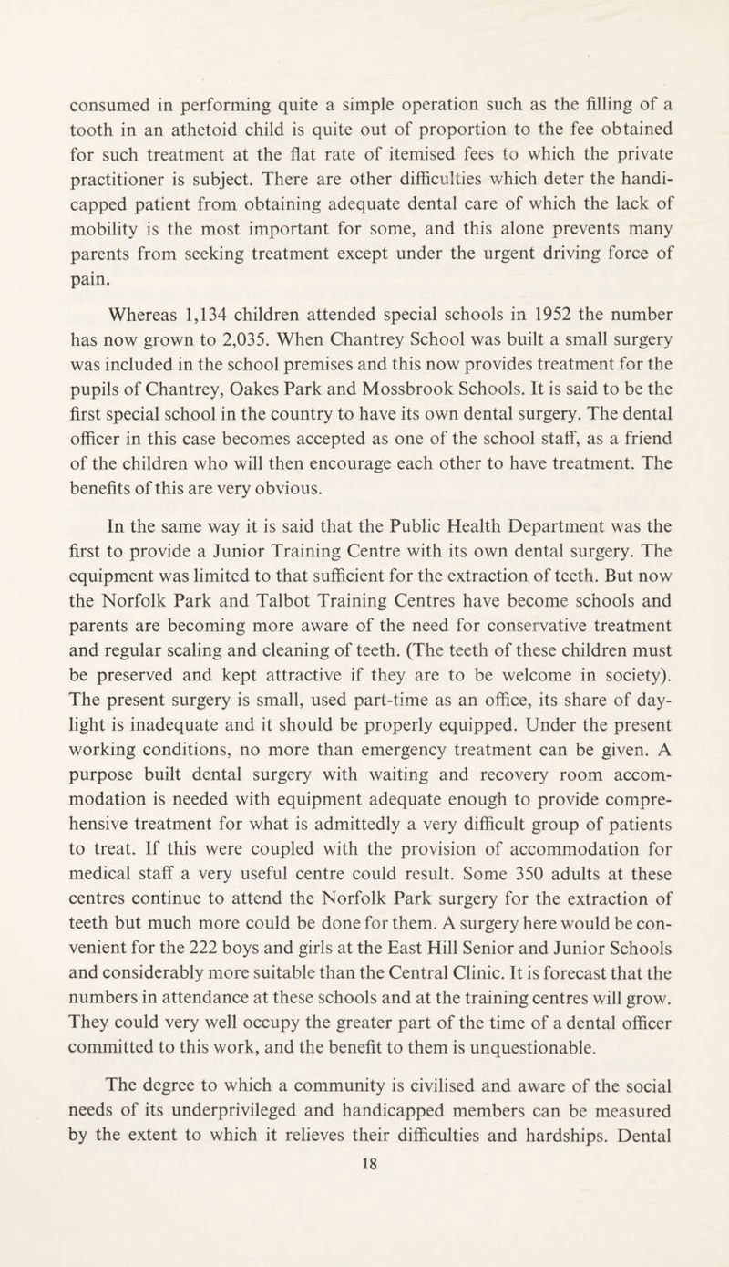 consumed in performing quite a simple operation such as the filling of a tooth in an athetoid child is quite out of proportion to the fee obtained for such treatment at the flat rate of itemised fees to which the private practitioner is subject. There are other difficulties which deter the handi¬ capped patient from obtaining adequate dental care of which the lack of mobility is the most important for some, and this alone prevents many parents from seeking treatment except under the urgent driving force of pain. Whereas 1,134 children attended special schools in 1952 the number has now grown to 2,035. When Chantrey School was built a small surgery was included in the school premises and this now provides treatment for the pupils of Chantrey, Oakes Park and Mossbrook Schools. It is said to be the first special school in the country to have its own dental surgery. The dental officer in this case becomes accepted as one of the school staff, as a friend of the children who will then encourage each other to have treatment. The benefits of this are very obvious. In the same way it is said that the Public Health Department was the first to provide a Junior Training Centre with its own dental surgery. The equipment was limited to that sufficient for the extraction of teeth. But now the Norfolk Park and Talbot Training Centres have become schools and parents are becoming more aware of the need for conservative treatment and regular scaling and cleaning of teeth. (The teeth of these children must be preserved and kept attractive if they are to be welcome in society). The present surgery is small, used part-time as an office, its share of day¬ light is inadequate and it should be properly equipped. Under the present working conditions, no more than emergency treatment can be given. A purpose built dental surgery with waiting and recovery room accom¬ modation is needed with equipment adequate enough to provide compre¬ hensive treatment for what is admittedly a very difficult group of patients to treat. If this were coupled with the provision of accommodation for medical staff a very useful centre could result. Some 350 adults at these centres continue to attend the Norfolk Park surgery for the extraction of teeth but much more could be done for them. A surgery here would be con¬ venient for the 222 boys and girls at the East Hill Senior and Junior Schools and considerably more suitable than the Central Clinic. It is forecast that the numbers in attendance at these schools and at the training centres will grow. They could very well occupy the greater part of the time of a dental officer committed to this work, and the benefit to them is unquestionable. The degree to which a community is civilised and aware of the social needs of its underprivileged and handicapped members can be measured by the extent to which it relieves their difficulties and hardships. Dental