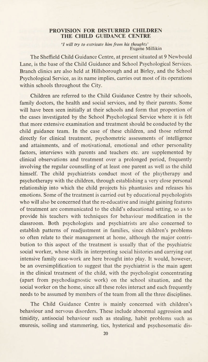 PROVISION FOR DISTURBED CHILDREN THE CHILD GUIDANCE CENTRE ‘7 will try to extricate him from his thoughts'’ Eugene Millikin The Sheffield Child Guidance Centre, at present situated at 9 Newbould Lane, is the base of the Child Guidance and School Psychological Services. Branch clinics are also held at Hillsborough and at Birley, and the School Psychological Service, as its name implies, carries out most of its operations within schools throughout the City. Children are referred to the Child Guidance Centre by their schools, family doctors, the health and social services, and by their parents. Some will have been seen initially at their schools and form that proportion of the cases investigated by the School Psychological Service where it is felt that more extensive examination and treatment should be conducted by the child guidance team. In the case of these children, and those referred directly for clinical treatment, psychometric assessments of intelligence and attainments, and of motivational, emotional and other personality factors, interviews with parents and teachers etc. are supplemented by clinical observations and treatment over a prolonged period, frequently involving the regular counselling of at least one parent as well as the child himself. The child psychiatrists conduct most of the playtherapy and psychotherapy with the children, through establishing a very close personal relationship into which the child projects his phantasies and releases his emotions. Some of the treatment is carried out by educational psychologists who will also be concerned that the re-educative and insight gaining features of treatment are communicated to the child’s educational setting, so as to provide his teachers with techniques for behaviour modification in the classroom. Both psychologists and psychiatrists are also concerned to establish patterns of readjustment in families, since children’s problems so often relate to their management at home, although the major contri¬ bution to this aspect of the treatment is usually that of the psychiatric social worker, whose skills in interpreting social histories and carrying out intensive family case-work are here brought into play. It would, however, be an oversimplification to suggest that the psychiatrist is the main agent in the clinical treatment of the child, with the psychologist concentrating (apart from psychodiagnostic work) on the school situation, and the social worker on the home, since all these roles interact and each frequently needs to be assumed by members of the team from all the three disciplines. The Child Guidance Centre is mainly concerned with children’s behaviour and nervous disorders. These include abnormal aggression and timidity, antisocial behaviour such as stealing, habit problems such as enuresis, soiling and stammering, tics, hysterical and psychosomatic dis-