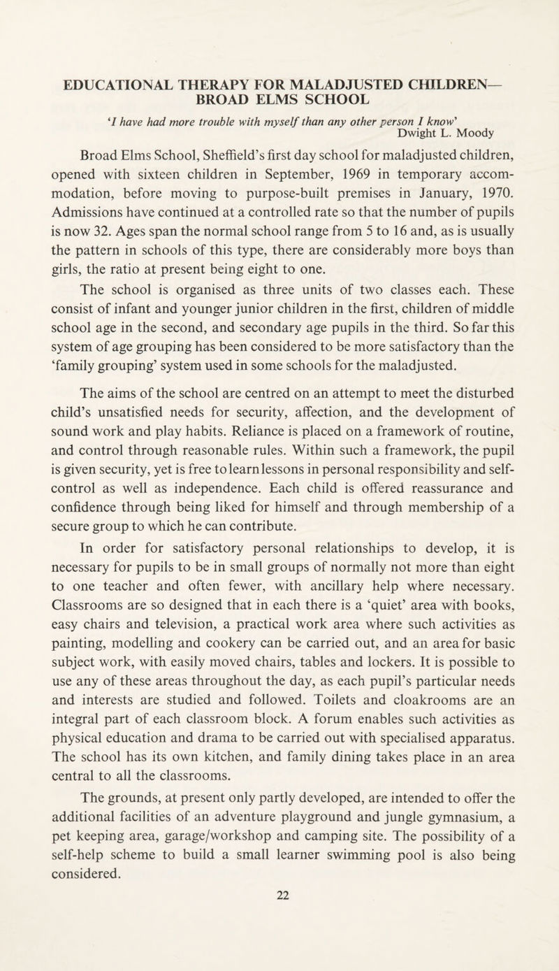 EDUCATIONAL THERAPY FOR MALADJUSTED CHILDREN— BROAD ELMS SCHOOL ‘/ have had more trouble with myself than any other person I know'' Dwight L. Moody Broad Elms School, Sheffield’s first day school for maladjusted children, opened with sixteen children in September, 1969 in temporary accom¬ modation, before moving to purpose-built premises in January, 1970. Admissions have continued at a controlled rate so that the number of pupils is now 32. Ages span the normal school range from 5 to 16 and, as is usually the pattern in schools of this type, there are considerably more boys than girls, the ratio at present being eight to one. The school is organised as three units of two classes each. These consist of infant and younger junior children in the first, children of middle school age in the second, and secondary age pupils in the third. So far this system of age grouping has been considered to be more satisfactory than the ‘family grouping’ system used in some schools for the maladjusted. The aims of the school are centred on an attempt to meet the disturbed child’s unsatisfied needs for security, affection, and the development of sound work and play habits. Reliance is placed on a framework of routine, and control through reasonable rules. Within such a framework, the pupil is given security, yet is free to learn lessons in personal responsibility and self- control as well as independence. Each child is offered reassurance and confidence through being liked for himself and through membership of a secure group to which he can contribute. In order for satisfactory personal relationships to develop, it is necessary for pupils to be in small groups of normally not more than eight to one teacher and often fewer, with ancillary help where necessary. Classrooms are so designed that in each there is a ‘quiet’ area with books, easy chairs and television, a practical work area where such activities as painting, modelling and cookery can be carried out, and an area for basic subject work, with easily moved chairs, tables and lockers. It is possible to use any of these areas throughout the day, as each pupil’s particular needs and interests are studied and followed. Toilets and cloakrooms are an integral part of each classroom block. A forum enables such activities as physical education and drama to be carried out with specialised apparatus. The school has its own kitchen, and family dining takes place in an area central to all the classrooms. The grounds, at present only partly developed, are intended to offer the additional facilities of an adventure playground and jungle gymnasium, a pet keeping area, garage/workshop and camping site. The possibility of a self-help scheme to build a small learner swimming pool is also being considered.