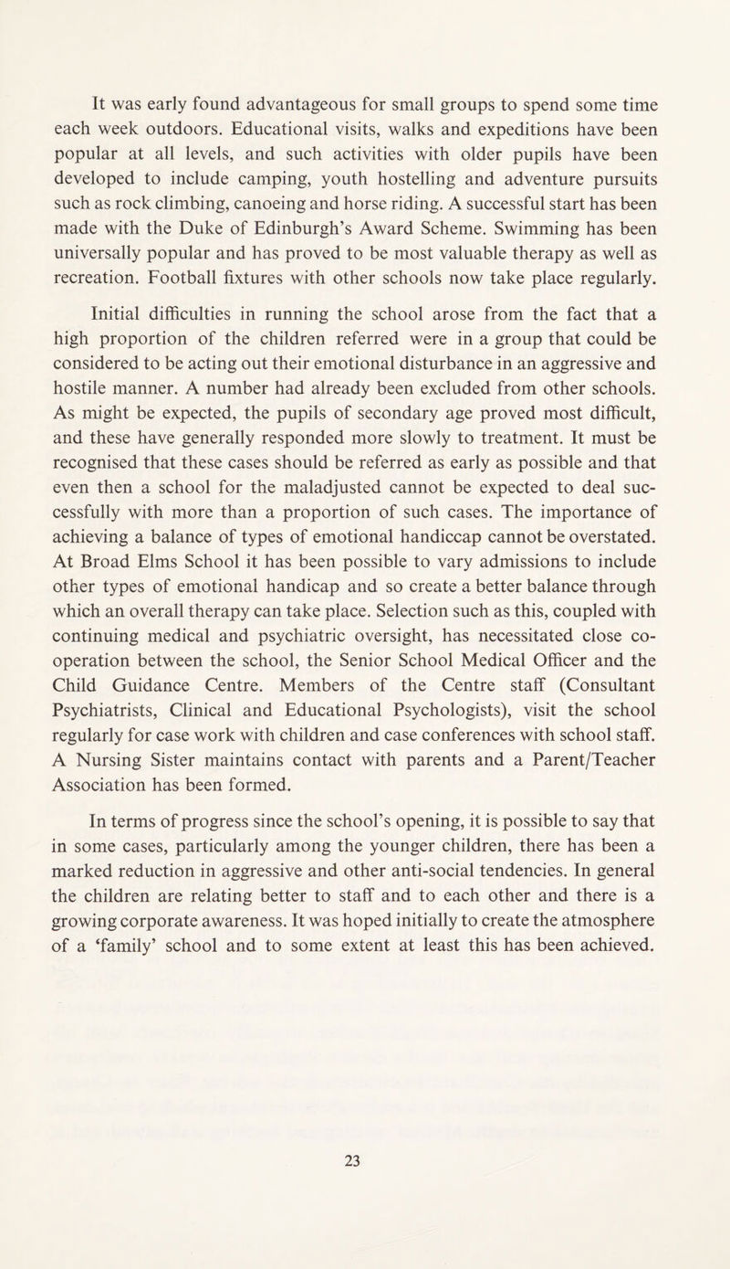 It was early found advantageous for small groups to spend some time each week outdoors. Educational visits, walks and expeditions have been popular at all levels, and such activities with older pupils have been developed to include camping, youth hostelling and adventure pursuits such as rock climbing, canoeing and horse riding. A successful start has been made with the Duke of Edinburgh’s Award Scheme. Swimming has been universally popular and has proved to be most valuable therapy as well as recreation. Football fixtures with other schools now take place regularly. Initial difficulties in running the school arose from the fact that a high proportion of the children referred were in a group that could be considered to be acting out their emotional disturbance in an aggressive and hostile manner. A number had already been excluded from other schools. As might be expected, the pupils of secondary age proved most difficult, and these have generally responded more slowly to treatment. It must be recognised that these cases should be referred as early as possible and that even then a school for the maladjusted cannot be expected to deal suc¬ cessfully with more than a proportion of such cases. The importance of achieving a balance of types of emotional handiccap cannot be overstated. At Broad Elms School it has been possible to vary admissions to include other types of emotional handicap and so create a better balance through which an overall therapy can take place. Selection such as this, coupled with continuing medical and psychiatric oversight, has necessitated close co¬ operation between the school, the Senior School Medical Officer and the Child Guidance Centre. Members of the Centre staff (Consultant Psychiatrists, Clinical and Educational Psychologists), visit the school regularly for case work with children and case conferences with school staff. A Nursing Sister maintains contact with parents and a Parent/Teacher Association has been formed. In terms of progress since the school’s opening, it is possible to say that in some cases, particularly among the younger children, there has been a marked reduction in aggressive and other anti-social tendencies. In general the children are relating better to staff and to each other and there is a growing corporate awareness. It was hoped initially to create the atmosphere of a ‘family’ school and to some extent at least this has been achieved.