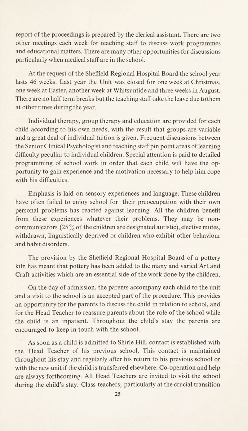 report of the proceedings is prepared by the clerical assistant. There are two other meetings each week for teaching staff to discuss work programmes and educational matters. There are many other opportunities for discussions particularly when medical staff are in the school. At the request of the Sheffield Regional Hospital Board the school year lasts 46 weeks. Last year the Unit was closed for one week at Christmas, one week at Easter, another week at Whitsuntide and three weeks in August. There are no half term breaks but the teaching staff take the leave due to them at other times during the year. Individual therapy, group therapy and education are provided for each child according to his own needs, with the result that groups are variable and a great deal of individual tuition is given. Frequent discussions between the Senior Clinical Psychologist and teaching staff pin point areas of learning difficulty peculiar to individual children. Special attention is paid to detailed programming of school work in order that each child will have the op¬ portunity to gain experience and the motivation necessary to help him cope with his difficulties. Emphasis is laid on sensory experiences and language. These children have often failed to enjoy school for their preoccupation with their own personal problems has reacted against learning. All the children benefit from these experiences whatever their problems. They may be non¬ communicators (25 % of the children are designated autistic), elective mutes, withdrawn, linguistically deprived or children who exhibit other behaviour and habit disorders. The provision by the Sheffield Regional Hospital Board of a pottery kiln has meant that pottery has been added to the many and varied Art and Craft activities which are an essential side of the work done by the children. On the day of admission, the parents accompany each child to the unit and a visit to the school is an accepted part of the procedure. This provides an opportunity for the parents to discuss the child in relation to school, and for the Head Teacher to reassure parents about the role of the school while the child is an inpatient. Throughout the child’s stay the parents are encouraged to keep in touch with the school. As soon as a child is admitted to Shirle Hill, contact is established with the Head Teacher of his previous school. This contact is maintained throughout his stay and regularly after his return to his previous school or with the new unit if the child is transferred elsewhere. Co-operation and help are always forthcoming. All Head Teachers are invited to visit the school during the child’s stay. Class teachers, particularly at the crucial transition