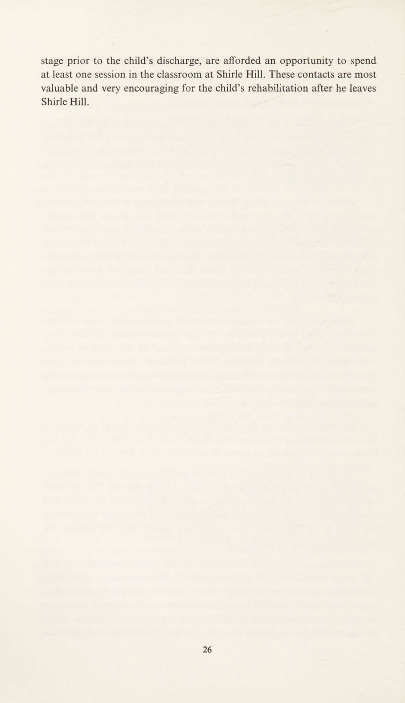 stage prior to the child’s discharge, are afforded an opportunity to spend at least one session in the classroom at Shirle Hill. These contacts are most valuable and very encouraging for the child’s rehabilitation after he leaves Shirle Hill.