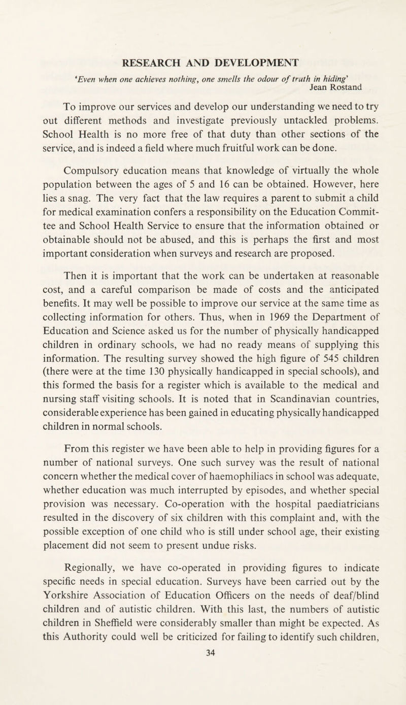 RESEARCH AND DEVELOPMENT *Even when one achieves nothing, one smells the odour of truth in hiding' Jean Rostand To improve our services and develop our understanding we need to try out different methods and investigate previously untackled problems. School Health is no more free of that duty than other sections of the service, and is indeed a field where much fruitful work can be done. Compulsory education means that knowledge of virtually the whole population between the ages of 5 and 16 can be obtained. However, here lies a snag. The very fact that the law requires a parent to submit a child for medical examination confers a responsibility on the Education Commit¬ tee and School Health Service to ensure that the information obtained or obtainable should not be abused, and this is perhaps the first and most important consideration when surveys and research are proposed. Then it is important that the work can be undertaken at reasonable cost, and a careful comparison be made of costs and the anticipated benefits. It may well be possible to improve our service at the same time as collecting information for others. Thus, when in 1969 the Department of Education and Science asked us for the number of physically handicapped children in ordinary schools, we had no ready means of supplying this information. The resulting survey showed the high figure of 545 children (there were at the time 130 physically handicapped in special schools), and this formed the basis for a register which is available to the medical and nursing staff visiting schools. It is noted that in Scandinavian countries, considerable experience has been gained in educating physically handicapped children in normal schools. From this register we have been able to help in providing figures for a number of national surveys. One such survey was the result of national concern whether the medical cover of haemophiliacs in school was adequate, whether education was much interrupted by episodes, and whether special provision was necessary. Co-operation with the hospital paediatricians resulted in the discovery of six children with this complaint and, with the possible exception of one child who is still under school age, their existing placement did not seem to present undue risks. Regionally, we have co-operated in providing figures to indicate specific needs in special education. Surveys have been carried out by the Yorkshire Association of Education Officers on the needs of deaf/blind children and of autistic children. With this last, the numbers of autistic children in Sheffield were considerably smaller than might be expected. As this Authority could well be criticized for failing to identify such children,