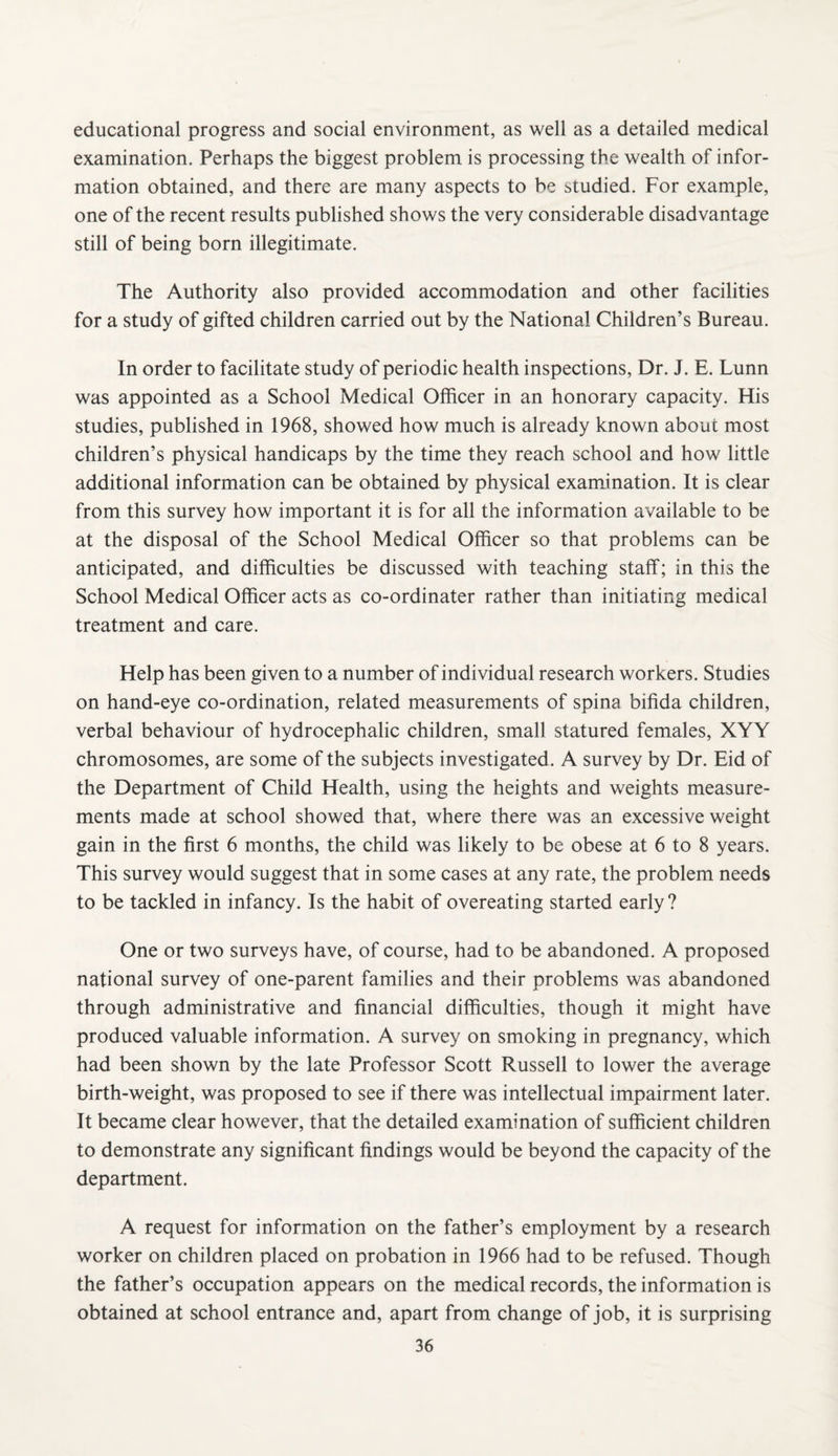 educational progress and social environment, as well as a detailed medical examination. Perhaps the biggest problem is processing the wealth of infor¬ mation obtained, and there are many aspects to be studied. For example, one of the recent results published shows the very considerable disadvantage still of being born illegitimate. The Authority also provided accommodation and other facilities for a study of gifted children carried out by the National Children’s Bureau. In order to facilitate study of periodic health inspections. Dr. J. E. Lunn was appointed as a School Medical OlRcer in an honorary capacity. His studies, published in 1968, showed how much is already known about most children’s physical handicaps by the time they reach school and how little additional information can be obtained by physical examination. It is clear from this survey how important it is for all the information available to be at the disposal of the School Medical Officer so that problems can be anticipated, and difficulties be discussed with teaching staff; in this the School Medical Officer acts as co-ordinater rather than initiating medical treatment and care. Help has been given to a number of individual research workers. Studies on hand-eye co-ordination, related measurements of spina bifida children, verbal behaviour of hydrocephalic children, small statured females, XYY chromosomes, are some of the subjects investigated. A survey by Dr. Bid of the Department of Child Health, using the heights and weights measure¬ ments made at school showed that, where there was an excessive weight gain in the first 6 months, the child was likely to be obese at 6 to 8 years. This survey would suggest that in some cases at any rate, the problem needs to be tackled in infancy. Is the habit of overeating started early ? One or two surveys have, of course, had to be abandoned. A proposed national survey of one-parent families and their problems was abandoned through administrative and financial difficulties, though it might have produced valuable information. A survey on smoking in pregnancy, which had been shown by the late Professor Scott Russell to lower the average birth-weight, was proposed to see if there was intellectual impairment later. It became clear however, that the detailed examination of sufficient children to demonstrate any significant findings would be beyond the capacity of the department. A request for information on the father’s employment by a research worker on children placed on probation in 1966 had to be refused. Though the father’s occupation appears on the medical records, the information is obtained at school entrance and, apart from change of job, it is surprising