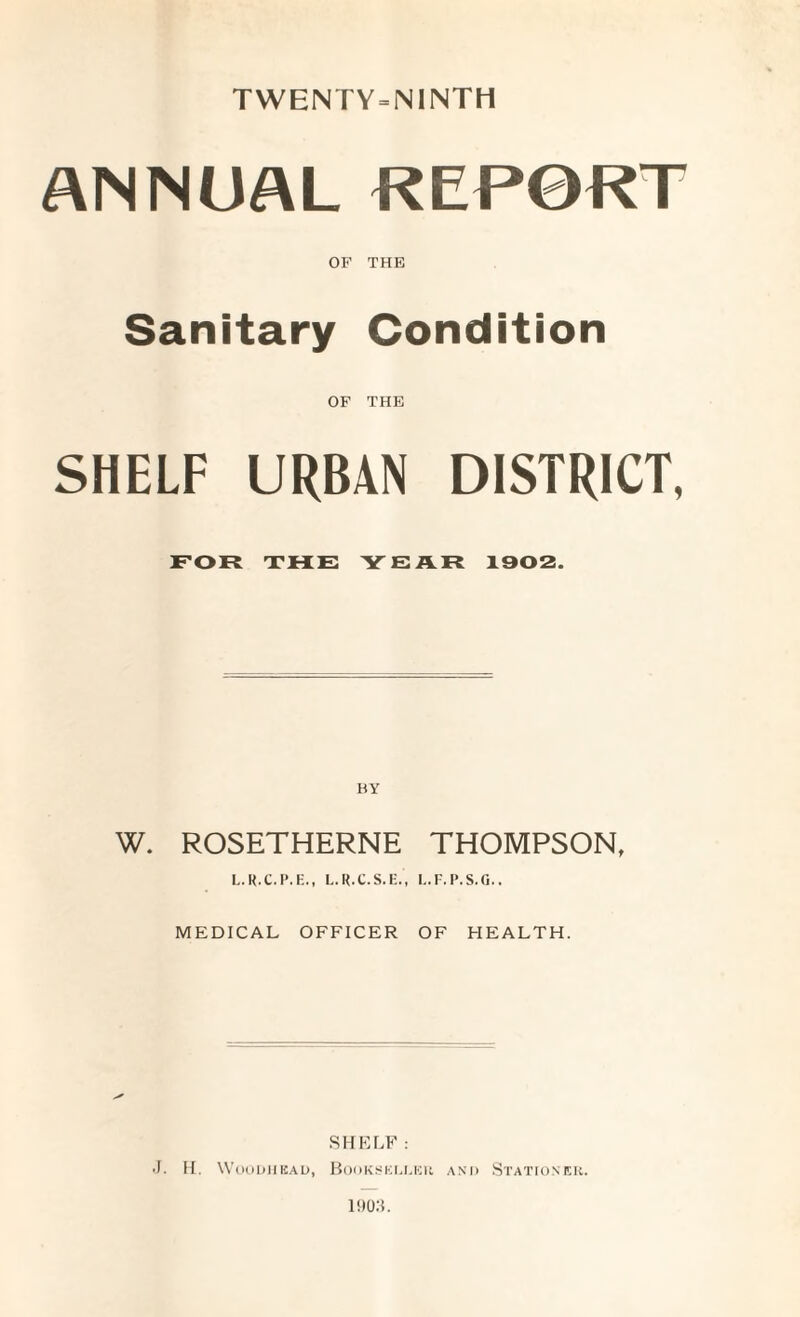 TWENTY = NINTH ANNUAL REPORT OF THE Sanitary Condition OF THE SHELF URBAN DISTRICT, FOR THE YEAR 1902. BY W. ROSETHERNE THOMPSON, L.R.C.P.F.., L.R.C.S.E., L.F.P.S.G.. MEDICAL OFFICER OF HEALTH. SHELF: •J. H. Woodhbad, Bookseller and Stationer. 1903.