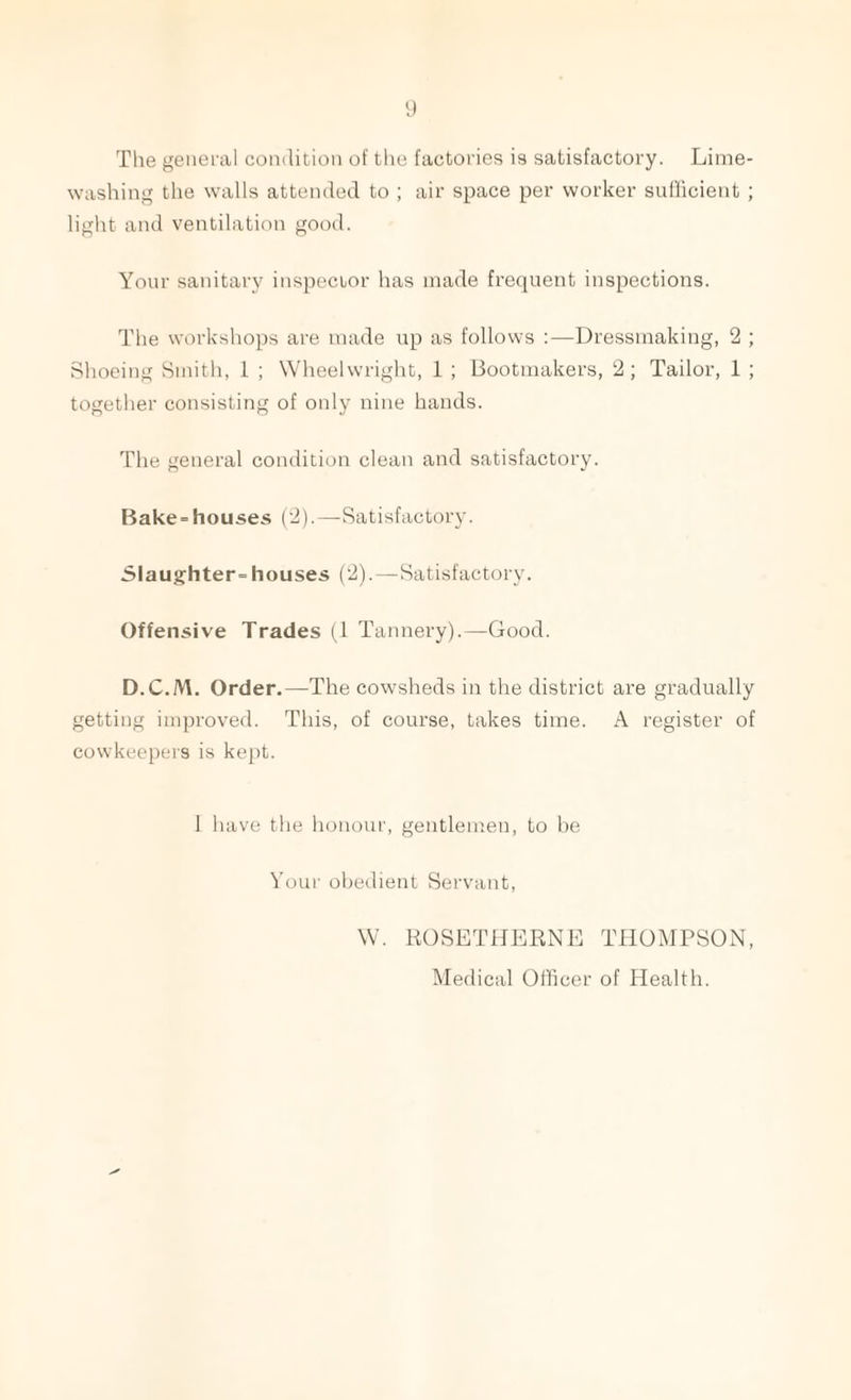 The general condition of the factories is satisfactory. Lime¬ washing the walls attended to ; air space per worker sufficient ; light and ventilation good. Your sanitary inspector has made frequent inspections. The workshops are made up as follows :—Dressmaking, 2 ; Shoeing Smith, 1 ; Wheelwright, 1 ; Bootmakers, 2; Tailor, 1 ; together consisting of only nine hands. The general condition clean and satisfactory. Bake-houses (2).—Satisfactory. Slaughter-houses (2).—Satisfactory. Offensive Trades (1 Tannery).—Good. D.C.M. Order.—The cowsheds in the district are gradually getting improved. This, of course, takes time. A register of cowkeepers is kept. I have the honour, gentlemen, to be Your obedient Servant, W. ROSETHERNE THOMPSON, Medical Officer of Health.