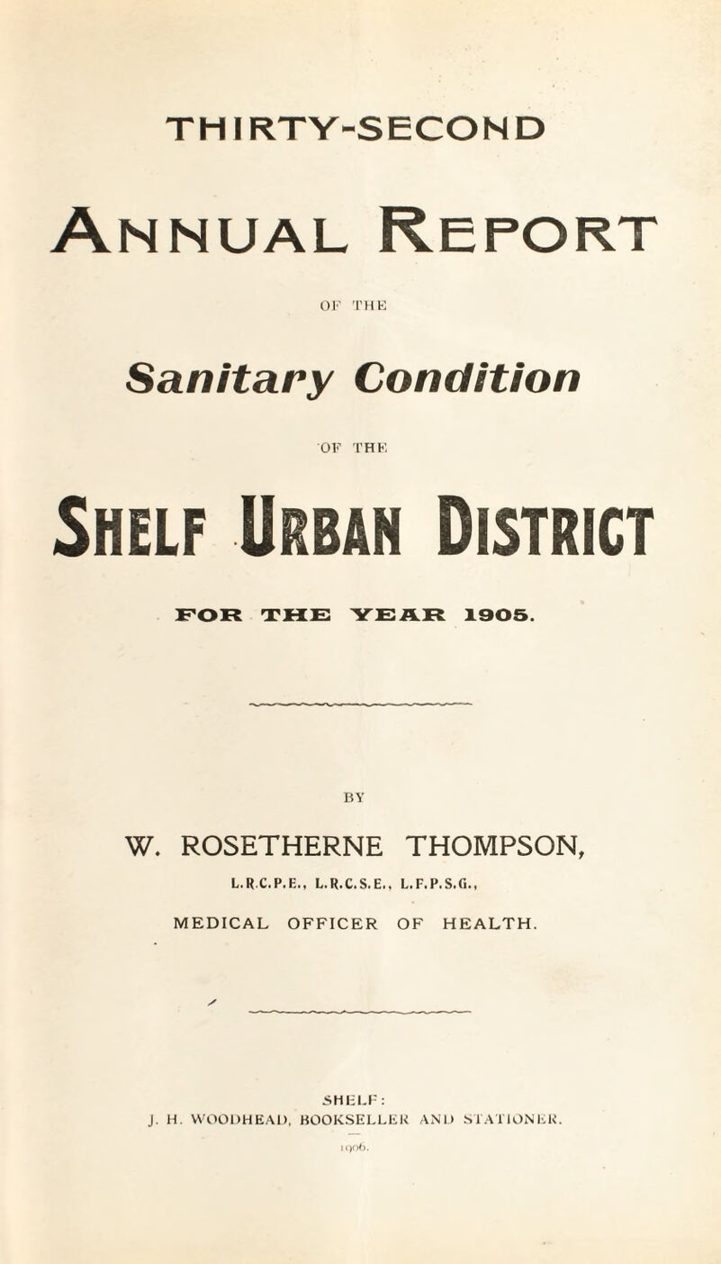 THIRTY-SECOND Annual Report OF THE Sanitary Condition OF THE Shelf Urban District FOR THE YEAR 1005. BY W. ROSETHERNE THOMPSON, L.RC.P.E., L.R.C.S.E., L.F.P.S.G., MEDICAL OFFICER OF HEALTH. ■SHELF: J. H. WOODHEAO, BOOKSELLER AND STATIONER.