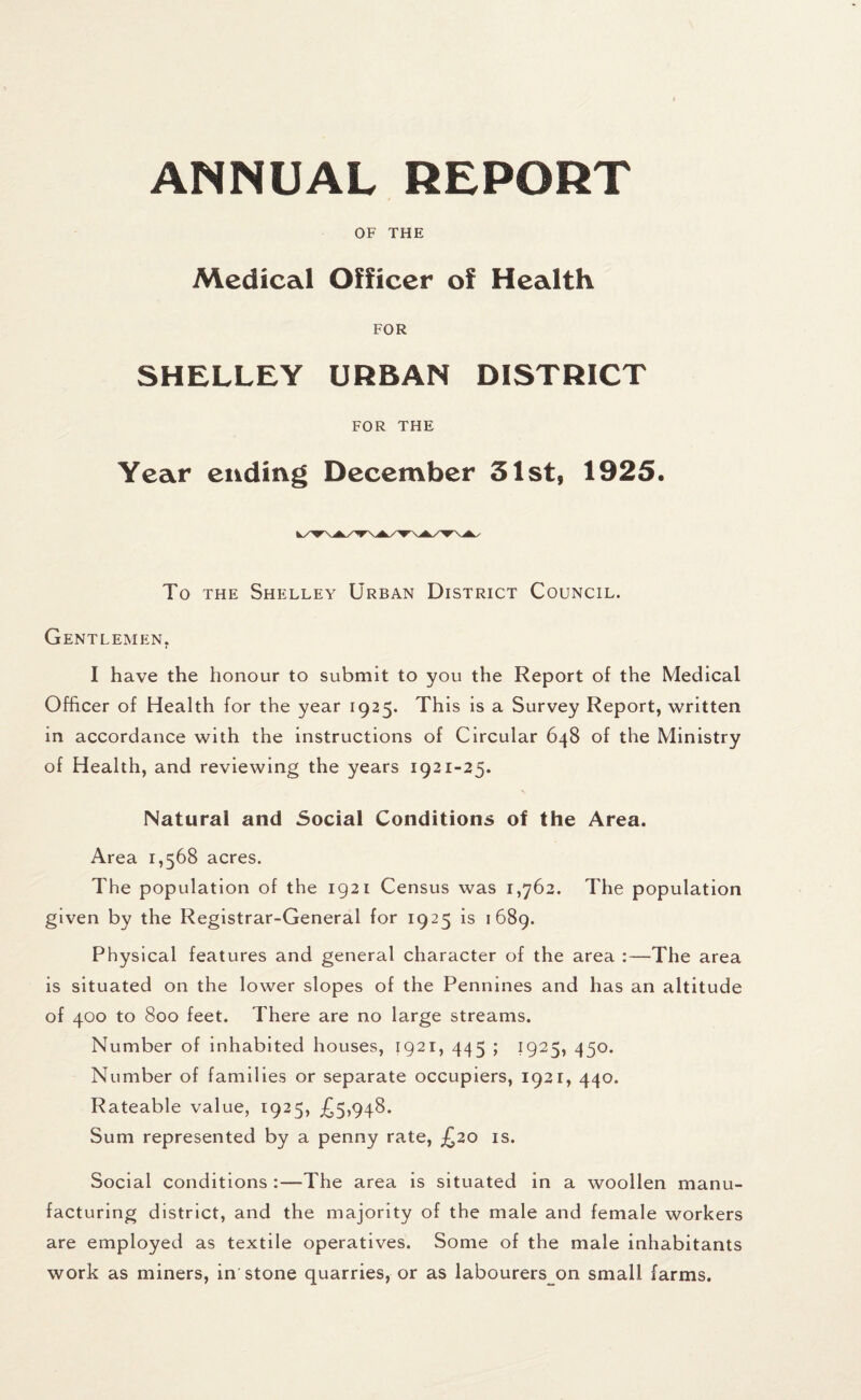 ANNUAL REPORT i OF THE Medical Officer of Health FOR SHELLEY URBAN DISTRICT FOR THE Year ending December 31st, 1925. To the Shelley Urban District Council. Gentlemen. I have the honour to submit to you the Report of the Medical Officer of Health for the year 1925. This is a Survey Report, written in accordance with the instructions of Circular 648 of the Ministry of Health, and reviewing the years 1921-25. Natural and Social Conditions of the Area. Area 1,568 acres. The population of the 1921 Census was 1,762. The population given by the Registrar-General for 1925 is 1689. Physical features and general character of the area :—The area is situated on the lower slopes of the Pennines and has an altitude of 400 to 800 feet. There are no large streams. Number of inhabited houses, 1921, 445 ; 1925, 450. Number of families or separate occupiers, 1921, 440. Rateable value, 1925, £5,948. Sum represented by a penny rate, £20 is. Social conditions :—The area is situated in a woollen manu¬ facturing district, and the majority of the male and female workers are employed as textile operatives. Some of the male inhabitants work as miners, in stone quarries, or as labourers on small farms.