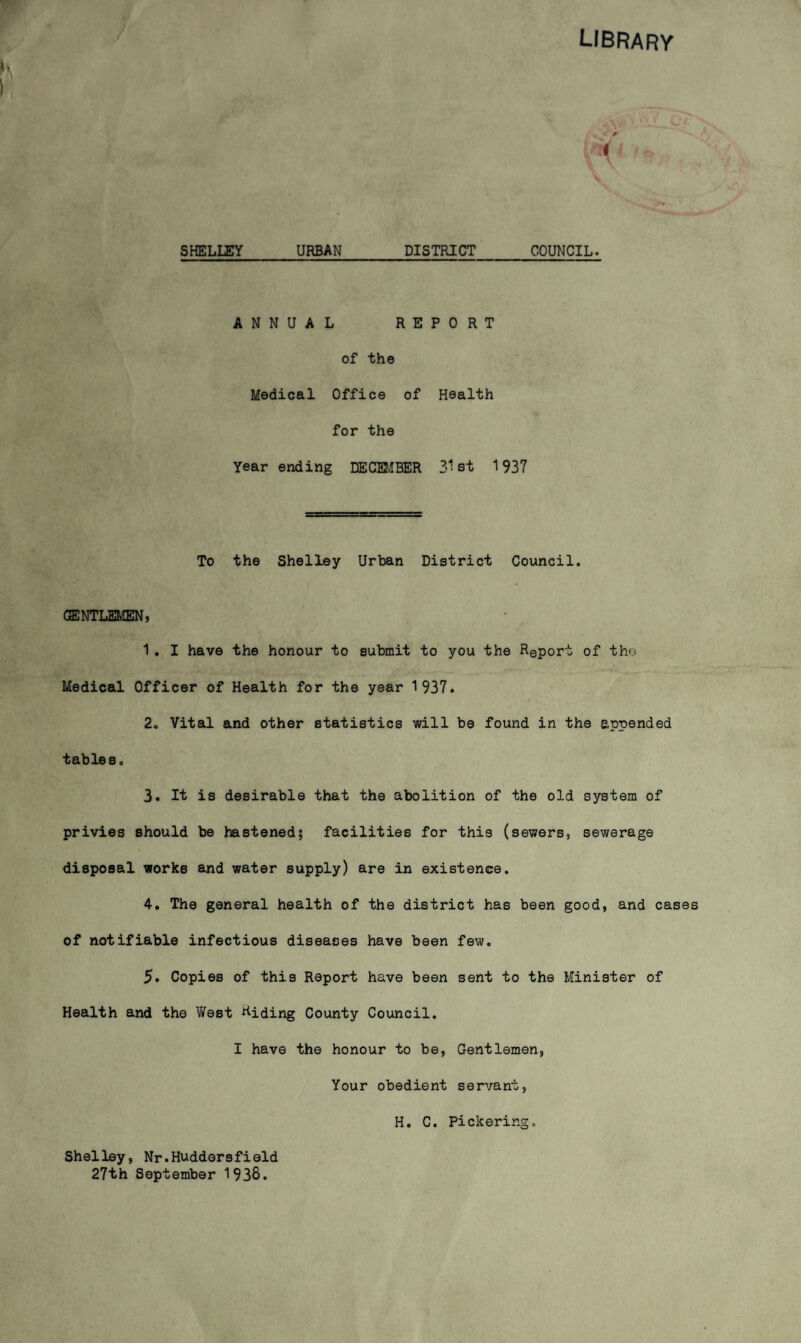 library SHELLEY URBAN DISTRICT COUNCIL. ANNUAL REPORT of the Medical Office of Health for the Year ending DECEJIBER 3^! st 1937 To the Shelley Urban District Council. GSjNTLEMEN ; 1. I have the honour to submit to you the Report of the Medical Officer of Health for the year 1937. 2. Vital and other statistics will be found in the appended tables. 3. It is desirable that the abolition of the old system of privies should be hastened; facilities for this (sewers, sewerage disposal works and water supply) are in existence. 4. The general health of the district has been good, and cases of notifiable infectious diseases have been few. 5. Copies of this Report have been sent to the Minister of Health and the West Riding County Council. I have the honour to be, Gentlemen, Your obedient servant, Shelley, Nr.Huddersfield 27th September 1938. H. C. Pickering.