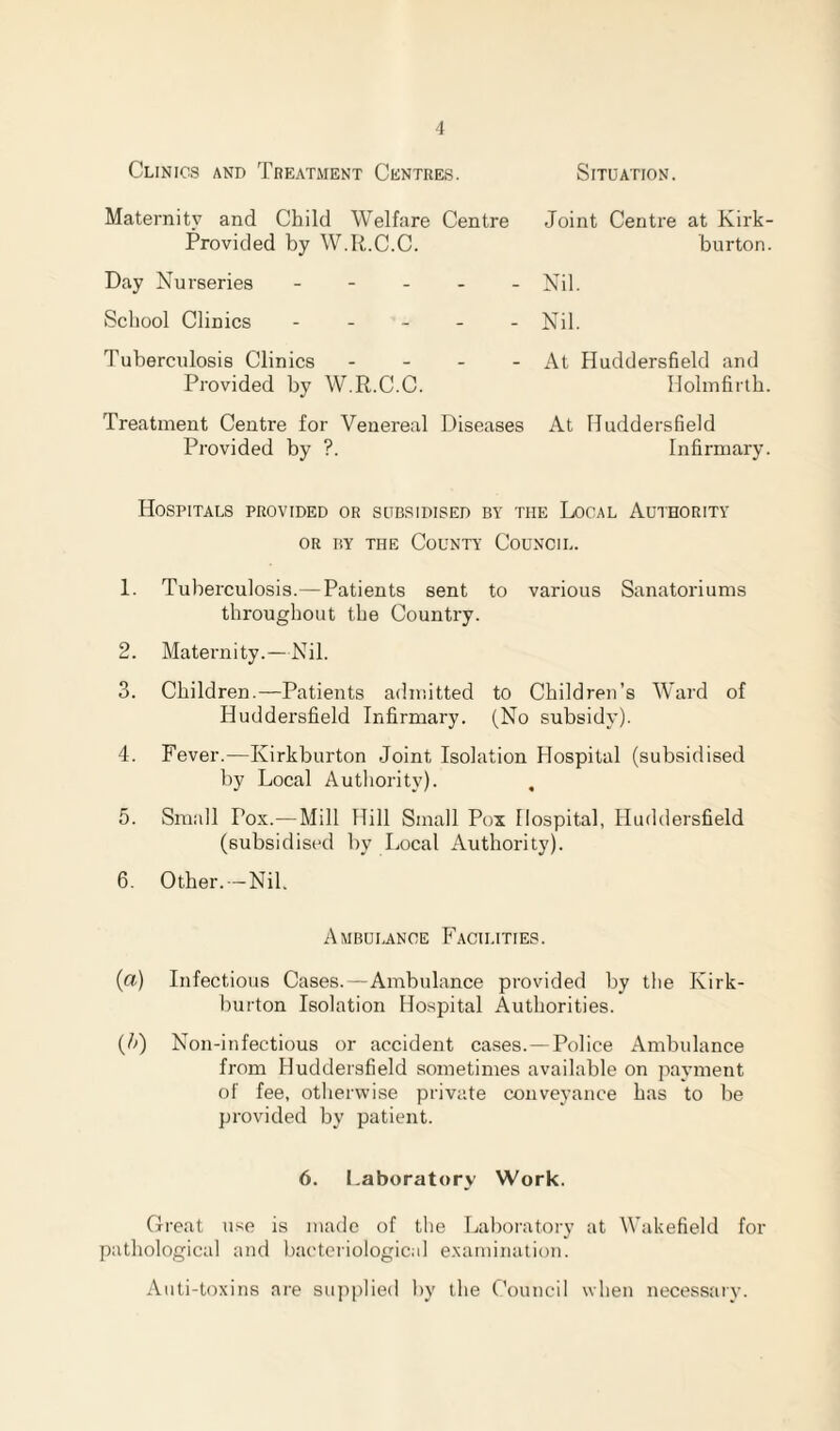 Clinics and Treatment Centres. Situation. Maternity and Child Welfare Centre Provided by W.R.C.C. Day Nurseries - School Clinics - Tuberculosis Clinics - - - Provided by W.R.C.C. Treatment Centre for Venereal Diseases Provided by ?. Joint Centre at Kirk- burton. Nil. Nil. At Huddersfield and Ilolmfirth. At Huddersfield Infirmary. Hospitals provided or subsidised by the Local Authority or by the County Council. 1. Tuberculosis.—Patients sent to various Sanatoriums throughout the Country. 2. Maternity.—Nil. 3. Children.—Patients admitted to Children’s Ward of Huddersfield Infirmary. (No subsidy). 4. Fever.—Kirkburton Joint Isolation Hospital (subsidised by Local Authority). , 5. Small Pox.—Mill Hill Small Pox Hospital, Huddersfield (subsidised by Local Authority). 6. Other. —Nil. Ambulance Facilities. (a) Infectious Cases.—Ambulance provided by the Kirk¬ burton Isolation Hospital Authorities. (?>) Non-infectious or accident cases.—Police Ambulance from Huddersfield sometimes available on payment of fee, otherwise private conveyance has to be provided by patient. 6. Laboratory Work. Great use is made of the Laboratory at Wakefield for pathological and bacteriological examination. Auti-toxins are supplied by the Council when necessary.