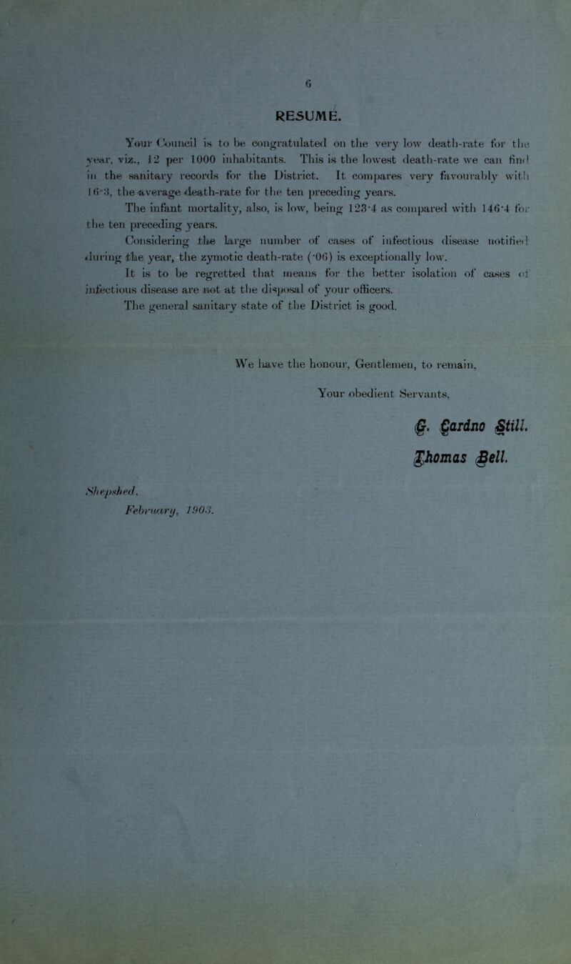 RESUME. Your < V>iiucil Is to be coiigvat\ilatecl on the very low death-rate tor the year, viz., 12 per 1000 inhabitants. This is the lowest death-rate we can fim! in the sanitary records for the District. It compares very favoui-ahly with Ml-:!, the-fiverage <leath-rate for the ten preceding years. The infant mortality, also, is low, being 123*4 as compared with 140*4 for the ten preceding years. Considering the large number of cases of infectious dl.sease notitied (during the year, the zymotic death-rate ('00) is exceptionally low. It is to he regretted that means for the better Isolation of ca.ses oi jjifectious disease are not at the disjjosjil of your officei’s. The general sanitary state of the District is good. We liave the honour, Gentlemen, to remain. Your obedient Servants, Shepshed, Fehraary, 1.903. §. ^ardno §till ^homas §ell,