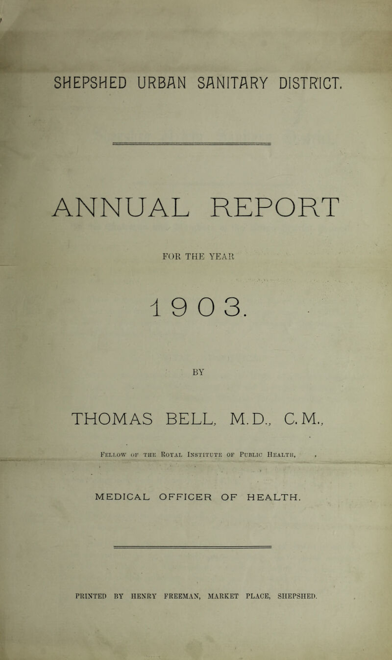 SHEPSHED URBAN SANITARY DISTRICT. ANNUAL REPORT FOR THE YEAR 19 0 3. THOMAS BELL. M.D., C. M„ Fellow of the Royal Institute of Public Health, MEDICAL OFFICER OF HEALTH. PRINTED BY HENRY FREEMAN, MARKET PLACE, SHEPSHED.