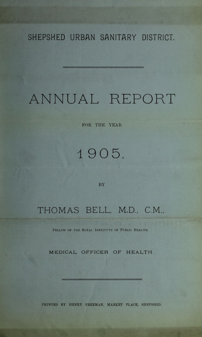 SHEPSHED URBAN SANITARY DISTRICT. ANNUAL REPORT FOR THE YEAR 1905. BY THOMAS BELL, M.D., C.M., Fellow of the Royal Institute of Public Health. MEDICAL OFFICER OF HEALTH. PRINTED BY HENRY FREEMAN, MARKET PLACE, SHEPSHED.