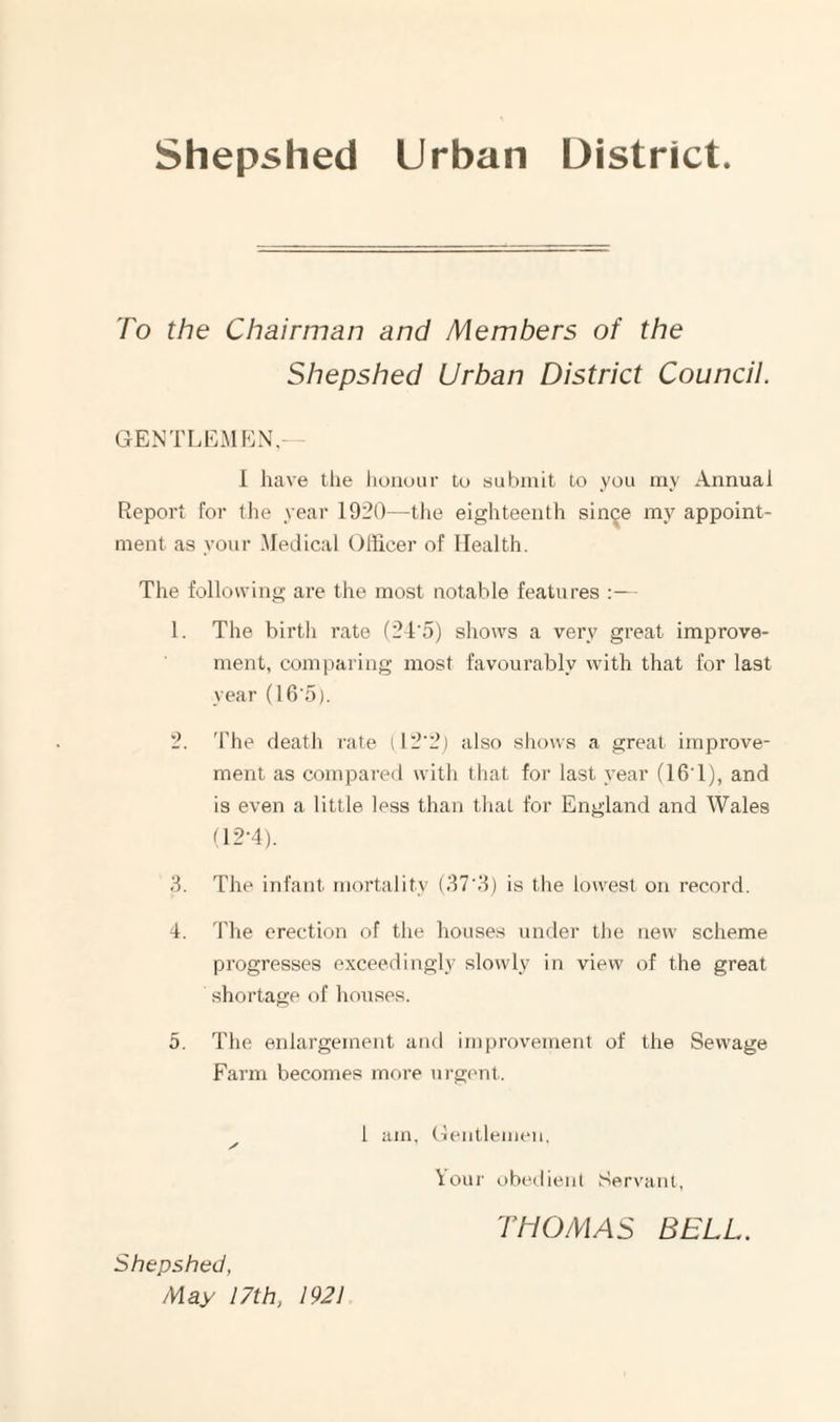 Shepshed Urban District To the Chairman and Members of the Shepshed Urban District Council. GENTLEMF']N,— I have the lioiiour to submit to you my Annual Report for the year 1920—the eighteenth since my appoint¬ ment as your Medical Officer of Health. The following are the most notable features :— 1. The birth rate (2T5) shows a very great improve¬ ment, comparing most favourably with that for last year (16'5). 2. 'bhe death rate il2’2) also shows a great improve¬ ment as compared with that for last year (16T), and is even a little less than that for England and Wales 02-4). 3. The infant mortality (37'3) is the lowest on record. 4. The erection of the houses under the new scheme progresses exceedingly slowly in view of the great shortage of houses. 5. The enlargement and improvement of the Sewage Farm becomes more ui gt'nl,. 1 am, (leutlemeu. \our obedient Servant, Shepshed, May 17th, 1921 THOMAS BELL.