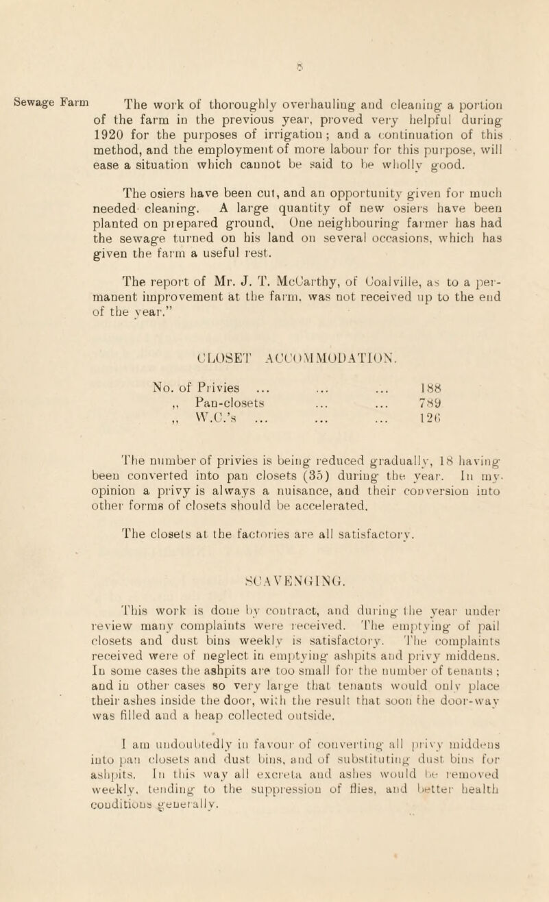 Sewage Farm The work of Lhorouglily oveihauling- and cleaning- a portion of the farm in the previous year, proved very helpful during 1920 for the purposes of irrigation; and a continuation of this method, and the employment of more laboui- for this purpose, will ease a situation which cannot be said to lie whollv tjood. The osiei'S have been cut, and an opportunity given for much needed cleaning. A large quantity of new osiers have been planted on piepared ground. One neighbouring farmer has had the sewage turned on his land on several occasions, which has given the farm a useful rest. The report of Mr. J. T. McCarthy, of Coalville, as to a per¬ manent improvement at the faini. was not received up to the end of the rear.” CLOSET A (.! C O M M 0 L) A T10 N’. No. of Privies ... ... ... 1S8 ,. Pan-closets ... ... T.'Sy „ W.C.’s ... ... ... I2t; The number of privies is being reduced gradually, 18 having been converted into pan closets (35) during the year. In my. opinion a privy is always a nuisance, and their conversion into other forms of closets should be accelerated. The closets at the factories are all satisfactorv. SC.AVENOlNtL This work is done liy contract, and during the year undei- review many complaints were received. The em])tying of pail closets and dust bins weekly is satisfactory. The complaints received were of neglect in emptying ashpits and privy middens. In some cases the ashpits are too small for the number of tenants : and in other cases so very large that tenants would onlv place their ashes inside the dooi-, with the result that soon the door-way was filled and a heap collected outside. • 1 am undoubtedly in favour of converting all privy middens into pan closets and dust bins, and of substituting dust bins for ashpits. In this way all excreta aiul ashes would la- removed weekly, tending to the suppression of dies, and better healtlr conditions generally.
