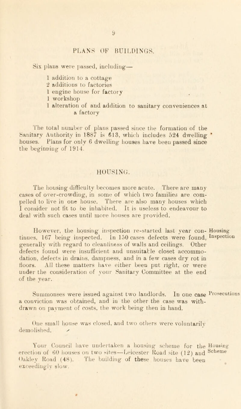 y PLANS OK l?Ull.IHN(iS. Six plans were ])assed, including-— 1 addition to a cottage 2 additions to factories 1 engine house for factory 1 workshop 1 alteration of and addition to sanitary conveniences at a factory The total nuiubei' of plans passed since the formation of the Sanitary Authority in 1887 is 613, which includes 524 dwelling * houses. Plans for only 0 dwelling houses have been passed since the beginning of 1914. HOUSINC. The housing difticulty becomes more acute. There are many cases of over-crowding, in some of which two families are com¬ pelled to live in one house. There are also many houses which 1 consider not fit to be inhabited. It is useless to endeavour to deal with such cases until more houses ai-e provided. However', the housing inspection re-started last year con- Housing tinues, 167 being inspected. In 150 cases defects were found, generally with regard to cleanliness of walls and ceilings. Other- defects found were insufficient arrd unsuitable closet accommo¬ dation. defects irr di’ains, dampness, and in a few cases di-y rot in floors. All these matter’s have either’ been put right, or were under the consideration of yotrr- Sanitary Committee at the end of the year. Summonses were issued agairrst two landlords. In one case Prosecutions a conviction was obtained, and in the other the case was witli- drawn on payment of costs, the wor’k beirtg then in hand. Orte small hon.se was rrlosed. and two other’s wer’e volunlarilv dernrriished. Your’ Council have urrder’taken a housing scheme for’ the Housing er’eclion of 60 hortses on two sites—Leicester’ liuad site (12) and Oakley Koad (4«). 'I'he building of these houses have beeu exceedint!Iv slow. #