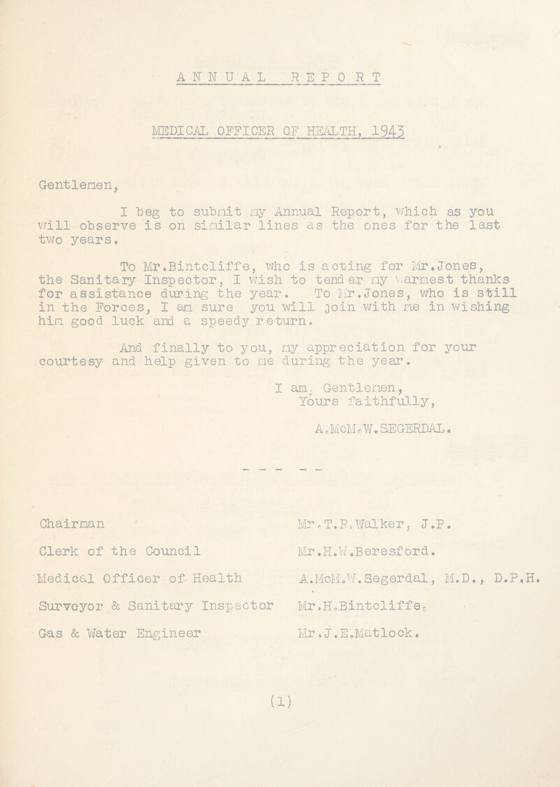 A N N U'A L REPORT l^ylEDIOAL OFFICER OF Gentlenen,. I beg to subnit ny Annual Report, which as you will observe is on sinilar lines as the ones for the last two years♦ To Mr•Bintcliffe, who is acting for Mr.Jones, the Sanitary Inspector, I v/ish to tender ny ^yarraest thanlcs for assistance during the year. To Mr.Tones, who is still in the Forces, I an sure you will ooin with me in wishing hin good luck and a speedy return. And finally to you, ny appreciation for your courtesy and help given to ne during the year. I am, Gentlenen, Yours faithfu]-ly, A JvIcMcWe SEGERDAL. Chairman Clerk of the Council 'Medical Officer of Health Surveyor Sc Sanitary Inspector - Gas Sc l/later Engineer MrcT.R.Y/alker, l.P. IvIr.H.W.Beresf ord. A.McMoW.Segerdal, M.D., Mr.HoBintcliffSo - - Mr.l.E.Matlook.