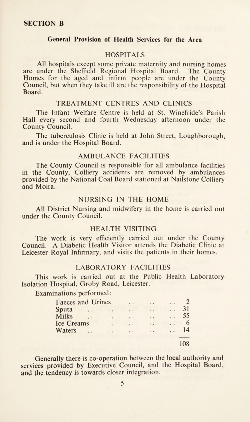 General Provision of Health Services for the Area HOSPITALS All hospitals except some private maternity and nursing homes are under the Sheffield Regional Hospital Board. The County Homes for the aged and infirm people are under the County Council, but when they take ill are the responsibility of the Hospital Board. TREATMENT CENTRES AND CLINICS The Infant Welfare Centre is held at St. Winefride’s Parish Hall every second and fourth Wednesday afternoon under the County Council. The tuberculosis Clinic is held at John Street, Loughborough, and is under the Hospital Board. AMBULANCE FACILITIES The County Council is responsible for all ambulance facilities in the County, Colliery accidents are removed by ambulances provided by the National Coal Board stationed at Nailstone Colliery and Moira. NURSING IN THE HOME All District Nursing and midwifery in the home is carried out under the County Council. HEALTH VISITING The work is very efficiently carried out under the County Council. A Diabetic Health Visitor attends the Diabetic Clinic at Leicester Royal Infirmary, and visits the patients in their homes. LABORATORY FACILITIES This work is carried out at the Public Health Laboratory Isolation Hospital, Groby Road, Leicester. Examinations performed: Faeces and Urines Sputa Milks Ice Creams Waters 108 31 55 6 14 Generally there is co-operation between the local authority and services provided by Executive Council, and the Hospital Board, and the tendency is towards closer integration.