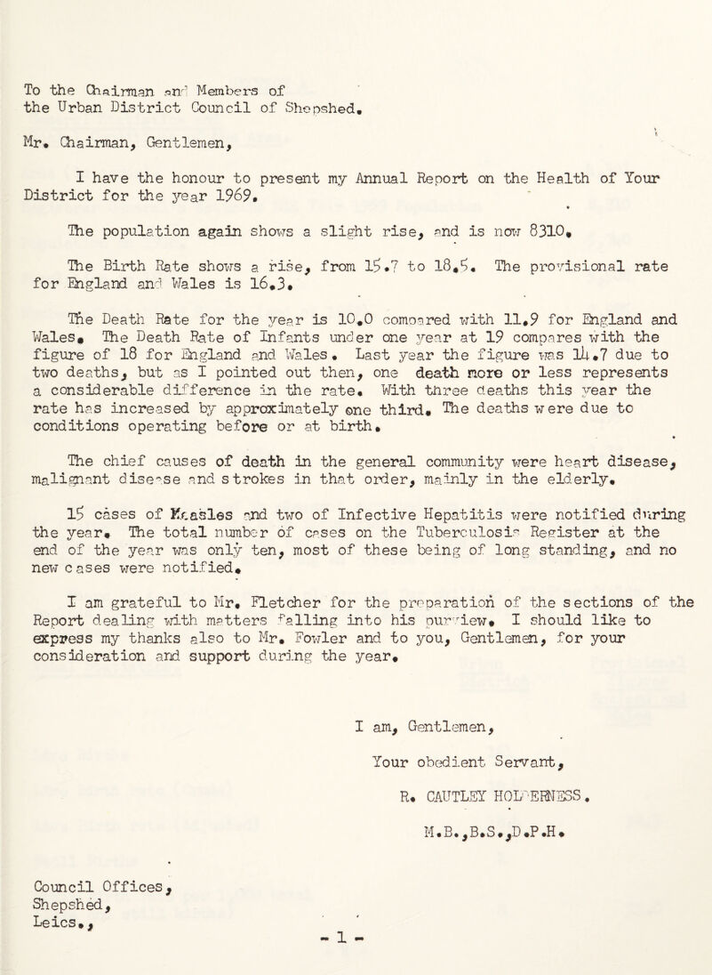 To the Chairman and Members of the Urban District Council of Shepshed. * Mr* Chairman, Gentlemen, I have the honour to present my Annual Report on the Health of Your District for the year 1969. ♦ The population again shows a slight rise, and is now 8310* The Birth Rate shows a rise, from 16*7 to 18*6« The provisional rate for England and Wales is 16*3* The Death Rate for the year is 10*0 compared with 11*9 for England and Wales* The Death Rate of Infants under one year at 19 compares with the figure of 18 for England and Wales* Last year the figure was lU*7 due to two deaths, but as I pointed out then, one death nor© or less represents a considerable difference in the rate* With three deaths this year the rate has increased by approximately one third* The deaths were due to conditions operating before or at birth* The chief causes of death in the general community were heart disease, malignant disease and strokes in that order, mainly in the elderly. 16 cases of Kcasles and two of Infective Hepatitis were notified during the year* The total number of cases on the Tuberculosis Register at the end of the year was only ten, most of these being of long standing, and no new cases were notified* 1 am grateful to Mr* Fletcher for the preparation of the sections of the Report dealing with matters falling into his purview* I should like to express my thanks also to Mr* Fowler and to you, Gentlemen, for your consideration and support during the year* I am. Gentlemen, Your obedient Servant, R* CAUTLSY HOL 'EHMESS. M*B*,B*S*,D *P.H* Council Offices, Shepshed, Leics*, ■* 1 •