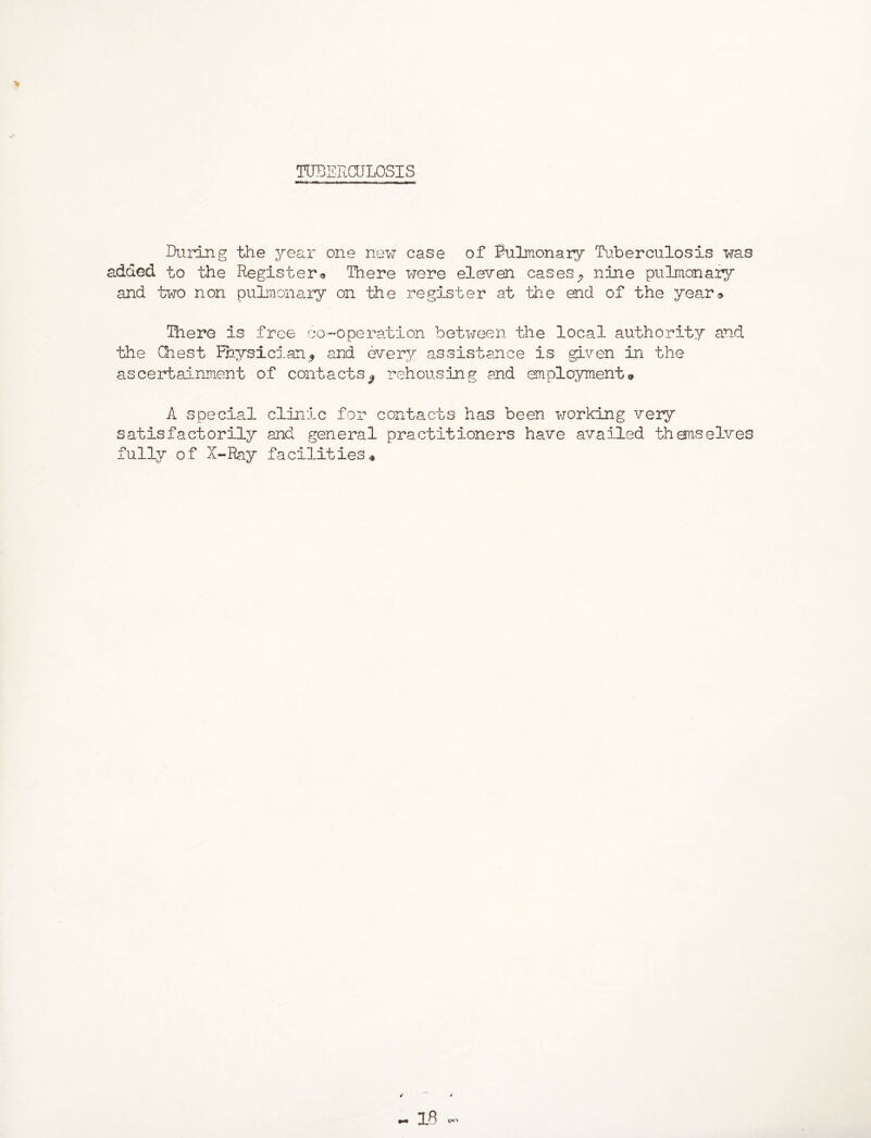 TUBERCULOSIS During the year one new case of Pulmonary Tuberculosis was added to the Register® There were eleven casesP nine pulmonary and two non pulmonary on the register at the end of the year® There is free co-operation between the local authority and the Chest Physicianand every assistance is .given in the ascertainment of contacts^ rehousing and employment® A special clinic for contacts has been working very satisfactorily and general practitioners have availed themselves fully of X-Ray facilities*