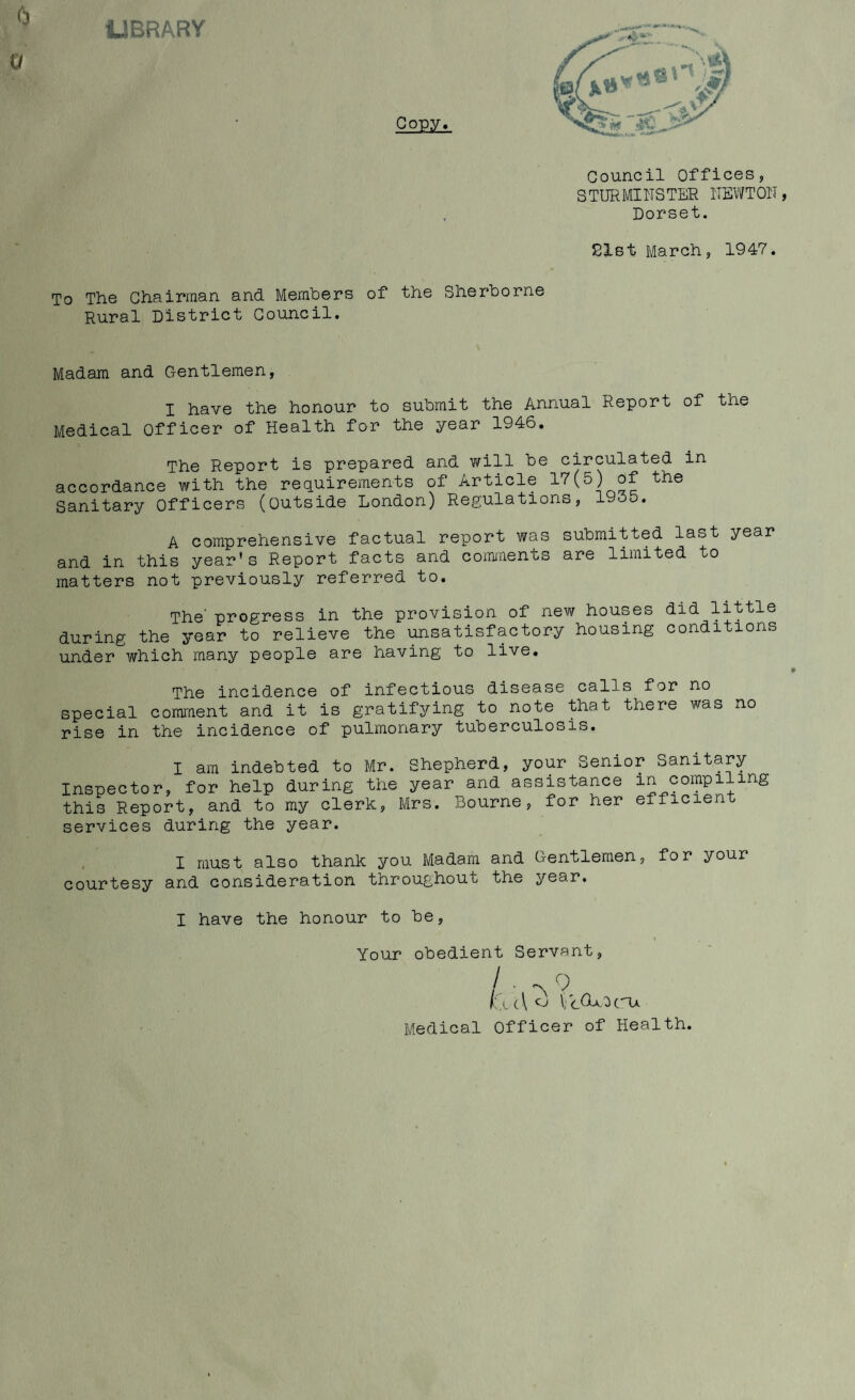 LIBRARY Council Offices, STURMINSTER NEWTOIT, Dorset. CXst March, 1947. To The Chairman and Members of the Sherborne Rural District Council. Madam and Gentlemen, I have the honour to submit the Annual Report of the Medical Officer of Health for the year 1946. The Report is prepared and will be circulated in accordance with the requirements of Article 1'7(5) of the Sanitary Officers (outside London) Regulations, 19od. A comprehensive factual report was submitted last year and in this year's Report facts and coimnenus are limited to matters not previously referred to. The' progress in the provision of new houses did little during the year to relieve the unsatisfactory housing conditions under which many people are having to live. The incidence of infectious disease calls for no special comment and it is gratifying to note that there was no rise in the incidence of pulmonary tuberculosis. I am indebted to Mr. Shepherd, your Senior Sanitary Inspector, for help during the year and assistance in compiling this Report, and to my clerk, Mrs. Bourne, for her efficient services during the year. I must also thank you Madam and Gentlemen, for your courtesy and consideration throughout the year. I have the honour to be, Your obedient Servant, / 1 f . \ ( \ ^ CBa. Medical Officer of Health.