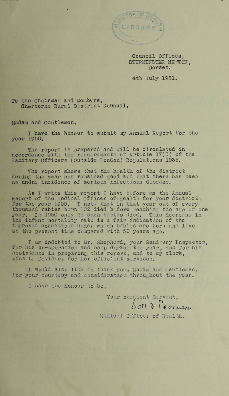 Council OfficeSj STURMINSTSR NE' /TON, Dorset, 4til July 1951, To the Chairman and Members, Sherborne Rural District Council, Madam and Gentlemen, I have the honour to submit mjr ^innual Report for the yoar 1950, The report is prepared and will be circulated in accordance with the requirements of Article 17(5) of the Sanitary Officers (outside London) Recnlations 1935. The rcqDort shows that the health of the district durinj the year has remained L'ood and that there has been no undue incidence of serious infectious disease. As I write this report I have before me the Annual Report of the Medical officer of Health for your district \ for the 3^ear 1900. I note that in that year out of every thousand babies born 102 died b-fore reaching the a^e of one year. In 1950 only 2o such babies died. This decrease in the infant mortality rate is a fair indication of the i^iiproved conditions under which babies are born and live at the presv'jnt time compared with 50 years aqo. I am indebted to Mr. Shepherd, your Sani tar^^ Inspector, for his co-operation and help during the year, and for his assistance in preparing this report, and to my clerk, Miss L. David^'e, for her efficient services. I would also like to thank you. Madam and ('entle'iiien, for your courtesy and consideration throughout the year. I have the honour to be, Your obedient Servant, /) OM V ( ^ . Medical officer of Health,