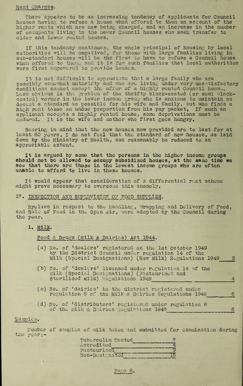 Rent Charges. Tliere appears to be an increasing tendency of applicants for Council houses having to refuse a house v/hcn offered to them on account of the higher rents which are novr being charged, and an increase in the number of occupants living in the nevrer Council houses who seek transfer to older and lower rented houses. If this tendency continues, the whole principal of housing by local authorities will be negatived, for those with large families living in sub-standard houses will be the first to have to refuse a Council house vdien offered to them, and it is for such families that local authorities were first empo’^'’orcd to provide houses. It is not difficult to appreciate that a large family who are possibly somewhat unthrift3^ and who are living under very unsatisfactory Conditions cannot accept the offer of a highly?’ rented Council hous^^. Less obvious is the problem of the thrift^?- black-coated (or semi olack- coatod) worker in the lower income group who is anxious to maintain as docent a standard as possible for his vidfe and family, but 'who finds a high rent takes an undue prop)ortion from his pay packet. If such an applicant accepts a highly rented house, some deprivations must be endured. It is the wife and mother who first goes hungry. Bearing in mind that the new houses now provided are to last for at least 60 3^oars, I do not feel that the standard of nevr houses, as laid down by the Ministry of Health, can reasonably be reduced to an appreciable extent. It is argued by some that the persons in the higher income groups should not bo allowed to- occupy subsidized houses, at the same time we see that there arc those in the lowest income groups who are often unable to i^fford to live in these houses. It would appear that consideration of a differential rent scheme might prove necessar: to ovcrcoiac this anomoli'’. 17. INSPECTION AWD SIIPLRVISiqN 0? FOOD SUPPLIES. Byelaws in rospect to the Handling, Wrapping and Delivery of Pood, and sale of Pood in the Open Air, were adopted by the Council during the year. 1. Milk. Food S: Drugs (Milk & Dairies) Act 1944. (a) No. of ’dealers’ registered on the 1st October 1949 by the District Council under regulation 14 of the Milk (Special Designations) (Raw Milk) Regulations 1949_2 (b) No. of 'dealers' licensed under regulation 14 of the Milk (Special Designations) (Pasteurised and Sterilised Milk) Regulations 1949_4 (c) No, of 'dairies' in the district registerod under- regulation 8 of the Milk ft Dairies Regulations 1949_6 (d) No. of 'distributors' registered under regulation 8 of the Milk ft Da.iries Regulations 1949_6 Sami)lc s. Number of samples of milk taken and submitted for examination during txiG 3^ear:- Tuberculin Tested 7 Accre-di ted 4 pasteurised 9 Non-Designated 15