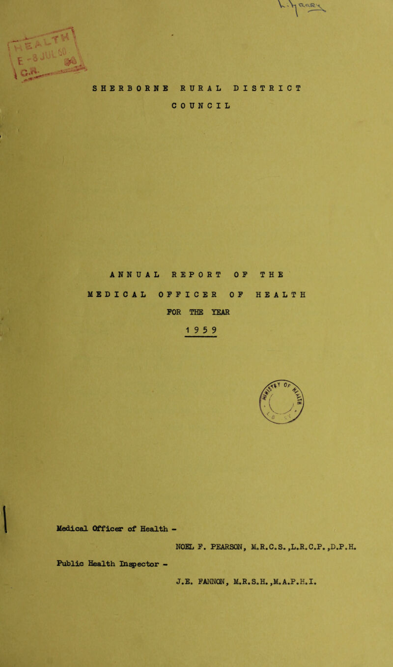 V 'Vl A SHERBORNE RURAL DISTRICT COUNCIL ANNUAL REPORT OP THE MEDICAL OFFICER OP HEALTH FOR THE YEAR 19 5 9 Medical Officer of Health NOEL P. PEARSON, MoR.C.S. ,L.R.C.P. ,D.P.H, Public Health Ini^ector J.E. PAMON, M.R.S0H. ,M.A.P.H.I