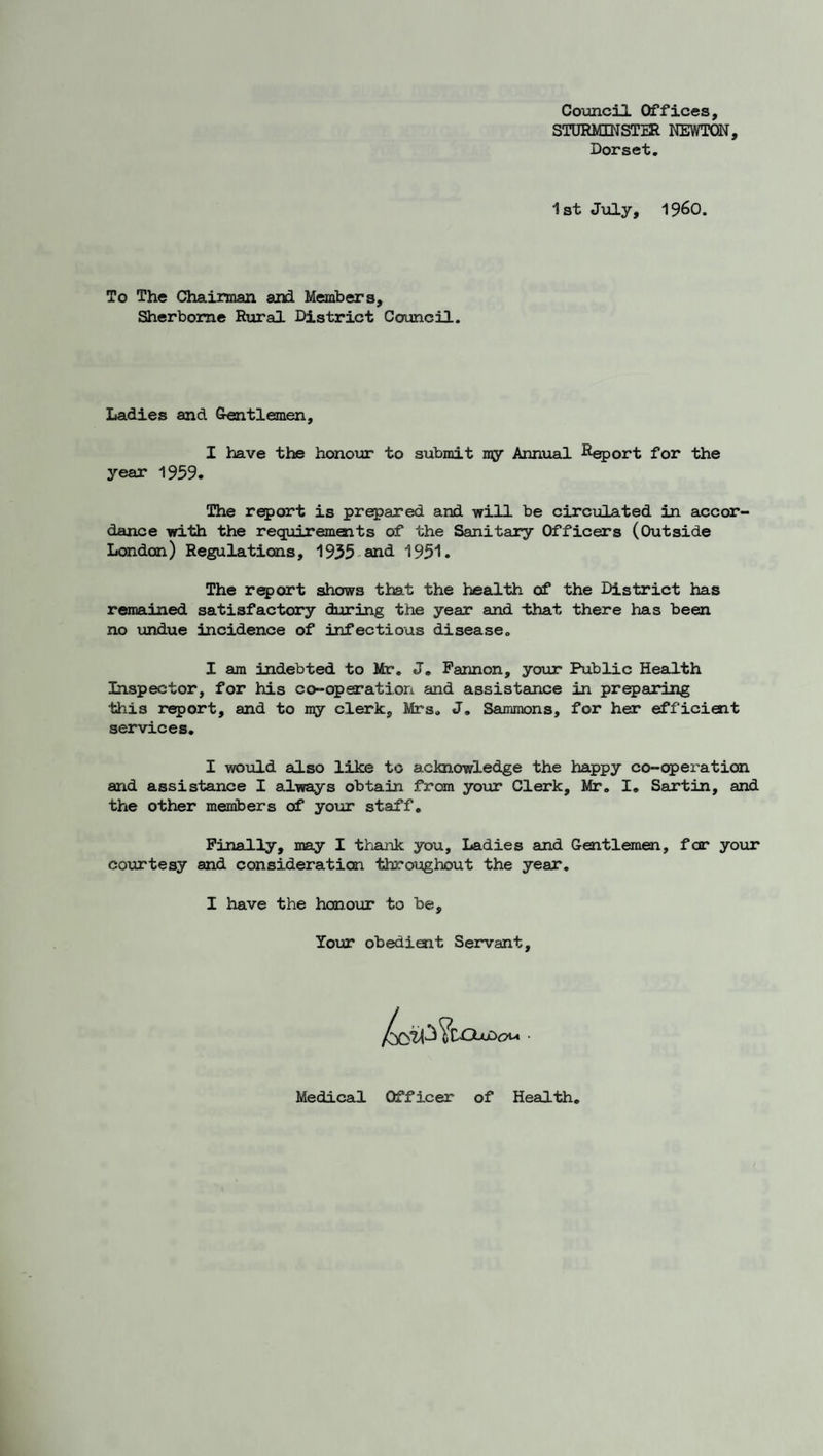 Council Offices, STORMINSTER NEWTON, Dorset, 1st Jiily, 1960. To The Chairman and Members, Sherborne Rxaral District Council. Ladies and Gentlemen, I have the honour to submit my Annual ^^^ort for the year 1959. The report is prepared and will be circulated in accor¬ dance with the requirements of the Sanitary Officers (Outside London) Regulations, 1955-and 1951. The report shows that the health of the District has remained satisfactory during the year and that there has been no undue incidence of infectious disease, I am indebted to Mr, J, Pannon, your Public Health Inspector, for his co-operation and assistance in preparing this r^ort, and to my clerk, Mrs, J, Sammons, for her efficient services. I would also like to acknowledge the happy co-operation and assistance I always obtain from your Clerk, Mr, I, Sartin, and the other menibers of your staff. Finally, may I thank you. Ladies and Gentlemen, for your coin'tesy and consideration throughout the year, I have the honour to be. Your obedient Servant, Medicail Officer of Health,