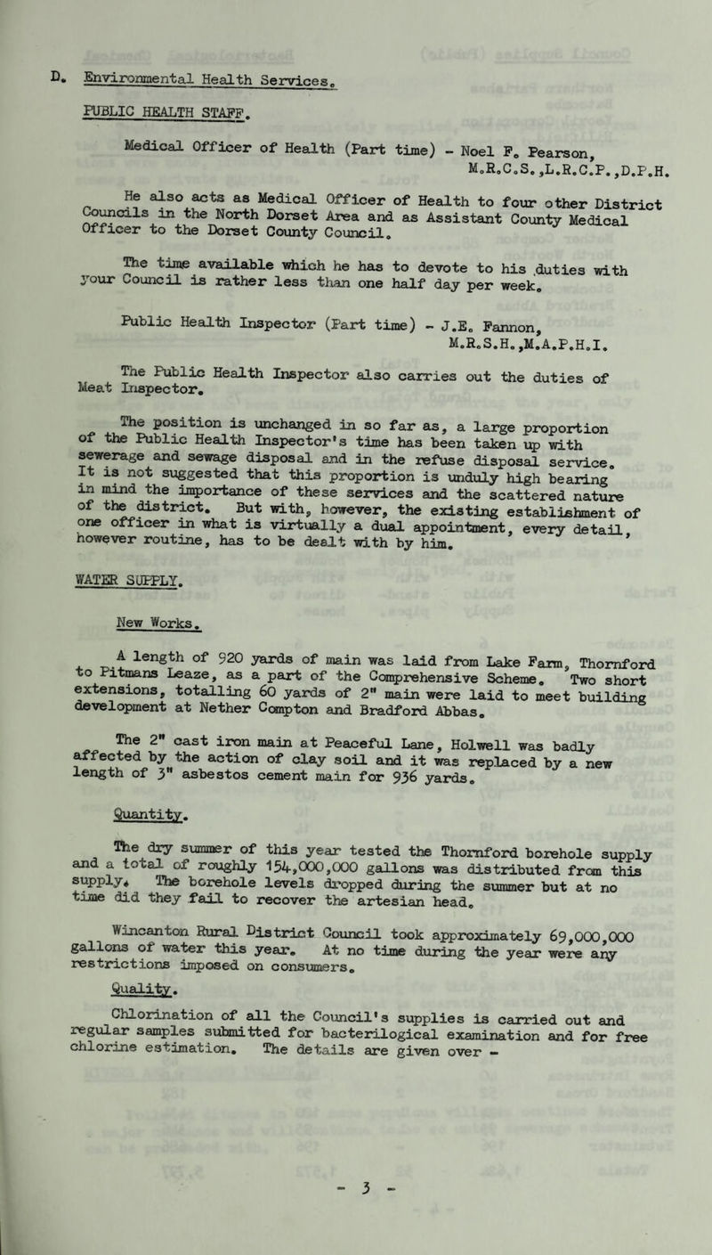 U* Environiaental Health Services^ PUBLIC HEALTH STAFF. Medical Officer of Health (Part time) ~ Noel Fo Pearson, M,R,GoSe,L.R,c!p.jD.P.H. He also acts as Medical Officer of Health to four other District ^^cils in the North Dorset Area and as Assistant County Medical Officer to the Dorset County Council. The tme available vshich he has to devote to his .duties with your Council is rather less tlian one half day per week. Public Health Inspector (Part time) - J.E„ Pannon, M.R„S.H.,M.A.P.H,I. The Public Health Inspector also carries out the duties of Meat Inspector, The position is unchanged in so far as, a large proportion of the Public Health Inspector’s time has been taken up with sewerage and sewage disposal and in the refuse disposal service. It is not suggested that this proportion is unduly high bearing in mind the inqportance of these services and the scattered nature of the ^trict. But with, however, the existing establishment of one officer :m what is virtually a dual appointment, eveiy detail nowever routine, has to be dealt with by him, * WATER SUPPLY. New Works. . 520 yards of main was laid from Lake Pam, Thomford to Pitmns Lease, as a part of the Ccraprehensive Scheme. Two short extensions, totalling 60 yards of 2” main were laid to meet building development at Nether Compton and Bradford Abbas. The 2 cast iron main at Peaceful Lane, Holwell was badly affected by the action of clay soil and it was replaced by a new length of 3” asbestos cement main for 936 yards. Quantity. The dry summer of this year tested the Thomfoi^ borehole supply and a total of roughly 154,CXX3,000 gallons was distributed from this supply* The borehole levels dropped during the summer but at no tiire did they fail to recover the artesian head. Wincanton Rural District Council took approximately 69,000,000 gallo]^ of water this year. At no time during the year were any restrictions imposed on consumers. Quality. Chlorination of all the Co\incil’s supplies is carried out and regul^ samples submitted for bacterilogical examination and for free chlorine estimation. The details are given over —