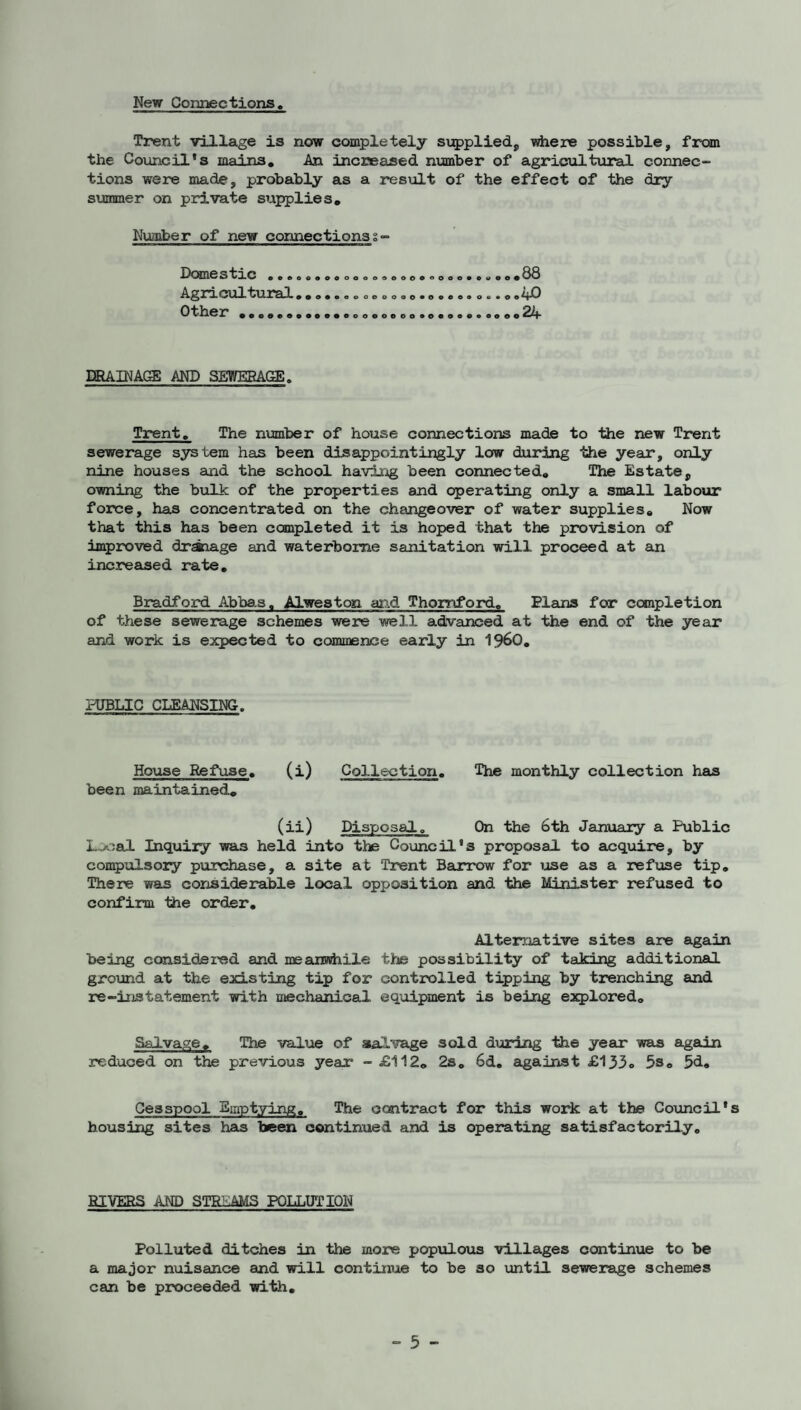 New Connections Trent village is now completely si;5>pliedj, where possible, from the Coiincil*s mains, An increased number of agricultxiral connec¬ tions were made, probably as a result of the effect of the diy svcnmer on private supplies, Nuoiber of new connections s- Dcsnestic Agricultural Other eo6aooooooeeoo#ooeo«*o«e# »aa«ooeooao*oaAoao«*oe 88 40 24 ERAINAGE AND SEWERAGE. Trent. The number of house connections made to the new Trent sewerage system has been disappointingly low during the year*, only nine houses and the school having been connected. The Estate, owning the bulk of the properties and operating only a small labour force, has concentrated on the changeover of water supplies. Now that this has been completed it is hoped that the provision of improved draiage and waterborne sanitation will proceed at an increased rate, Bradford Abbas. Alweston and Thomford, Plains for completion of these sewerage schemes were well advanced at the end of the year and work is expected to commence early in 1960, PUBLIC CLEANSING. House Refuse, (i) been maintained. Collection. The monthly collection has (ii) Disposalo On the 6th January a Public Local Inquiry was held into the Council’s proposal to aujquire, by con^ulsory purchase, a site at Trent Barrow for lose as a refuse tip. There was considerable local opposition and the Minister refused to confirm Ihe order. Alternative sites are again being considered and meansdiile the possibility of taking additional ground at the existing tip for controlled tipping by trenching and re-instatement with mechanical, equipment is being explored. Salvage, The value of aialvage sold during the year was again reduced on the previous year* - £112, 2s, 6d, against £133.. 5s, 5<i» Cesspool Emptying, The contract for this work at the Council’s housing sites has been continued and is operating satisfactorily. HIVERS AND STREAMS POLLUTION Polluted ditches in the more populoxis villages continue to be a major nuisance and will continue to be so until sewerage schemes can be proceeded with.