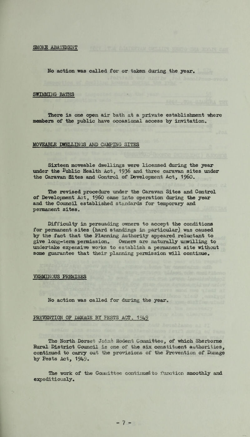 SMOKE ABATEMENT No action was called for or taken during the year* SWIMMING BATHS There is one open air hath at a private establishment where members of the public have occasional access by invitation. MOVEABLE DWELLINGS AND CAMPING SITES Sixteen moveable dwellings were licensed during the year under the Public Health Act, 1936 and three caravan sites under the Caravan Sites and Control of Development Act, i960. The revised procedure under the Caravan Sites and Control of Development Act, i960 came into operation during the year and the Council established standards for temporary and permanent sites. Difficulty in persuading owners to accept the conditions for permanent sites (hard standings in particular) was caused by the fact that the Planning Authority appeared reluctant to give long-term permission. Owners are naturally unwilling to undertake expensive works to establish a permanent site without some guarantee that their planning permission will continue. VERMINOUS PREMISES No action was called for during the year. PREVENTION OF DAMAGE BY PESTS ACT,, 1949 The North Dorset Joint Rodent Committee, of which Sherborne Rural District Council is one of the six constituent authorities, continued to carry out the provisions of the Prevention of Damage by Pests Act, 1949* The work of the Committee continued to function smoothly and expeditiously.
