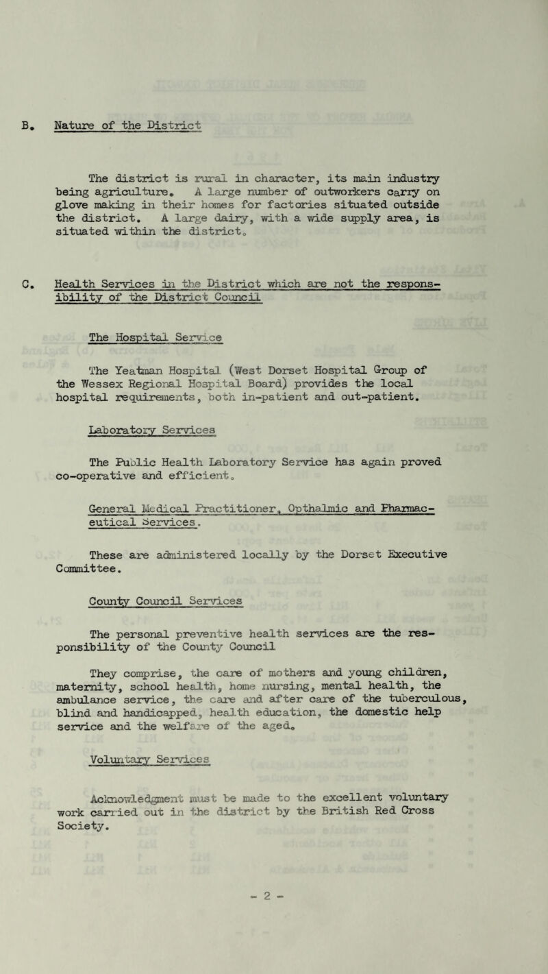 The district is rural in character, its main industry being agriculture. A large number of outworkers cany on glove making in their homes for factories situated outside the district. A large dairy, with a wide supply area, is situated within the district0 C. Health Services in the District which are not the respons¬ ibility of the District Council The Hospital Service The Yeatman Hospital (We3t Dorset Hospital Group of the Wessex Regional Hospital Board) provides the local hospital requirements, both in-patient and out-patient. Laboratory Services The Public Health Laboratory Service ha3 again proved co-operative and efficient. General Medical Practitioner. Opthalmic and Pharmac- eutical Services. These are administered locally by the Dorset Executive Committee. County Council Services The personal preventive health services are the res¬ ponsibility of the County Council They comprise, the care of mothers and young children, maternity, school health, home nursing, mental health, the ambulance service, the care and after care of the tuberculous, blind and handicapped, health education, the domestic help service and the welfare of the aged. Voluntary Services Acknowledgment must be made to the excellent voluntary work carried out in the district by the British Red Cross Society.
