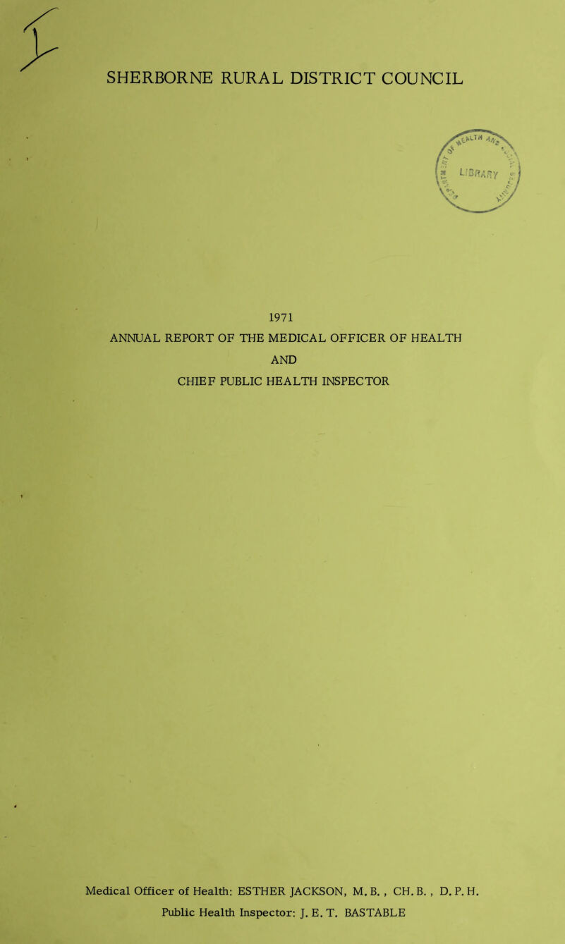 $ SHERBORNE RURAL DISTRICT COUNCIL 1971 ANNUAL REPORT OF THE MEDICAL OFFICER OF HEALTH AND CHIEF PUBLIC HEALTH INSPECTOR Medical Officer of Health: ESTHER JACKSON, M. B. , CH. B. , D. P. H. Public Health Inspector: J. E. T. BASTABLE