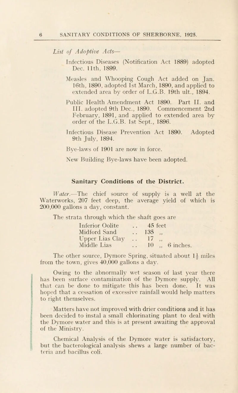 List of Adoptive Acts— Infectious Diseases (Notification Act 1889) adopted Dec. 11th, 1899. Measles and Whooping Cough Act added on Jan. 16th, 1890, adopted 1st March, 1890, and applied to extended area by order of L.G.B. 19th ult., 1894. Public Health Amendment Act 1890. Part II. and III. adopted 9th Dec., 1890. Commencement 2nd February, 1891, and applied to extended area by order of the L.G.B. 1st Sept., 1896. Infectious Disease Prevention Act 1890. Adopted 9th July, 1894. Bye-laws of 1901 are now in force. New Building Bve-laws have been adopted. Sanitary Conditions of the District. Water--The chief source of supply is a well at the Waterworks, 207 feet deep, the average yield of which is 200,000 gallons a day, constant. The strata through which the shaft goes are Inferior Oolite Midford Sand Upper Lias Clay Middle Lias 45 feet 135 „ 17 » 10 ,, 6 inches. The other source, Dymore Spring, situated about H miles from the town, gives 40,000 gallons a day. Owing to the abnormally wet season of last year there has been surface contamination of the Dvmore supply. All that can be done to mitigate this has been done. It was hoped that a cessation of excessive rainfall would help matters to right themselves. Matters have not improved with drier conditions and it has been decided to instal a small chlorinating plant to deal with the Dymore water and this is at present awaiting the approval of the Ministry. Chemical Analysis of the Dymore water is satisfactory, but the bacterological analysis shews a large number of bac¬ teria and bacillus coli.