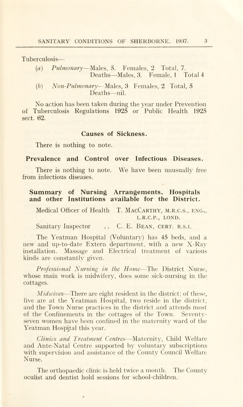 Tuberculosis— (a) Pulmonary—Males, 5. Females, 2 Total, 7. Deaths—Males, 3. Female, 1 Total 4 (b) Non-Pulmonary- Males, 3 Females, 2 Total, 5 Deaths—nil. No action has been taken during the year under Prevention of Tuberculosis Regulations 1925 or Public Health 1925 sect. 62. Causes of Sickness. There is nothing to note. Prevalence and Control over Infectious Diseases. There is nothing to note. We have been unusually free from infectious diseases. Summary of Nursing Arrangements, Hospitals and other Institutions available for the District. Medical Officer of Health T. MacCarthy, m.r.c.s., eng., L.R.C.P., LOND. Sanitary Inspector .. C. E. Bean, cert, r.s.i. The Yeatman Hospital (Voluntary) has 45 beds, and a new and up-to-date Extern department, with a new X-Ray installation. Massage and Electrical treatment of various kinds are constantly given. Professional Nursing in the Home—The District Nurse, whose main work is midwifery, does some sick-nursing in the cottages. Midwives—There are eight resident in the district; of these, five are at the Yeatman Hospital, two reside in the district, and the Town Nurse practices in the district and attends most of the Confinements in the cottages of the Town. Seventy- seven women have been confined in the maternity ward of the Yeatman Hospital this year. Clinics and Treatment Centres—Maternity, Child Welfare and Ante-Natal Centre supported by voluntary subscriptions with supervision and assistance of the County Council Welfare Nurse. The orthopaedic clinic is held twice a month. The County oculist and dentist hold sessions for school-children.