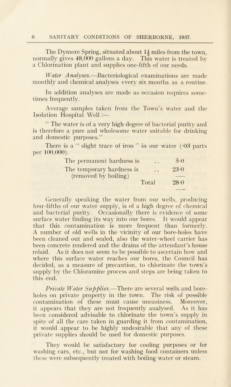 The Dymore Spring, situated about 1^ miles from the town, normally gives 48,000 gallons a day. This water is treated by a Chlorination plant and supplies one-fifth of our needs. Water Analyses.—Bacteriological examinations are made monthly and chemical analyses every six months as a routine. In addition analyses are made as occasion requires some¬ times frequently. Average samples taken from the Town’s water and the Isolation Hospital Well:— “ The water is of a very high degree of bacterial purity and is therefore a pure and wholesome water suitable for drinking and domestic purposes.” There is a slight trace of iron ” in our water (-03 parts per 100,000). The permanent hardness is The temporary hardness is (removed by boiling) 5-0 23-0 Total 28-0 Generally speaking the water from our wells, producing four-fifths of our water supply, is of a high degree of chemical and bacterial purity. Occasionally there is evidence of some surface water finding its way into our bores. It would appear that this contamination is more frequent than formerly. A number of old wells in the vicinity of our bore-holes have been cleaned out and sealed, also the water-wheel carrier has been concrete rendered and the drains of the attendant’s house relaid. As it does not seem to be possible to ascertain how and where this surface water reaches our bores, the Council has decided, as a measure of precaution, to chlorinate the town’s supply by the Chloramine process and steps are being taken to this end. Private Water Supplies.—There are several wells and bore¬ holes on private property in the town. The risk of possible contamination of these must cause uneasiness. Moreover, it appears that they are not frequently analysed. As it has been considered advisable to chlorinate the town’s supply in spite of all the care taken in guarding it from contamination, it would appear to be highly undesirable that any of these private supplies should be used for domestic purposes. They would be satisfactory for cooling purposes or for washing cars, etc., but not for washing food containers unless these were subsequently treated with boiling water or steam.