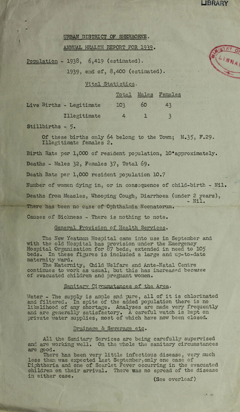 UBRARY URBAN DISTRICT OF SHERBORNE. ANNUAL HEALTH REPORT FOR 19^9. Population - 1938, 6,4-19 (estimated). 1939? 8,400 (estimated). Vital Statistics. Total Male s Females Live Births ~ Legitimate 103 60 43 Illegitimate 413 Stillbirths - Of these births only 64 belong to the Tov/n; M,355 F.29. Illegitimate females 2, Birth Rate per 1,000 of resident population, 10•approximately. Deaths - Males 32? Females 37? Total 69. Death Rate per 1,000 resident population 10,7 Number of women dying in, or in consequence of child-birth - Nil. Deaths from Measles, V/hooping Cough, Diarrhoea (under 2 years), - Nil. There has been no case of Ophthalmia Neonatorum. Causes of Siclcness - There is nothing to note. General Provision of Health Services. The Nev7 Yeatman Hospital came into use in September and with the old Hospital has provision under the Emergency Hospital Organisation for 87 beds, extended in need to 105 beds. In these figures is included a large and up-to-date maternity v;ard. The Maternity, Child Welfare and Ante-Natal Centre continues to work as usual, but this has increaspd because of evacuated children and pregnant V7omen. Sanitary Circumstances of the Area. Water - The supply is ample and pure, all of it is chlorinated and filtered. In spite of the added population there is no likelihood of any shortage. Analyses are made very frequently and are generally satisfactory. A careful v/atch is kept on private water supplies, most of which have now been closed. Drainage & Sewerage etc. All the Sanitary Services are being carefully supervised and are working well. On the vrhole the sanitary circumstances are good. Thei has been very little infectious disease, very much less than was expected last September,only one case of Diphtheria and one of Scarlet Fever occurring in the evacuated children on their arrival. There was no spread of the disease in either case. n (See overleaf)