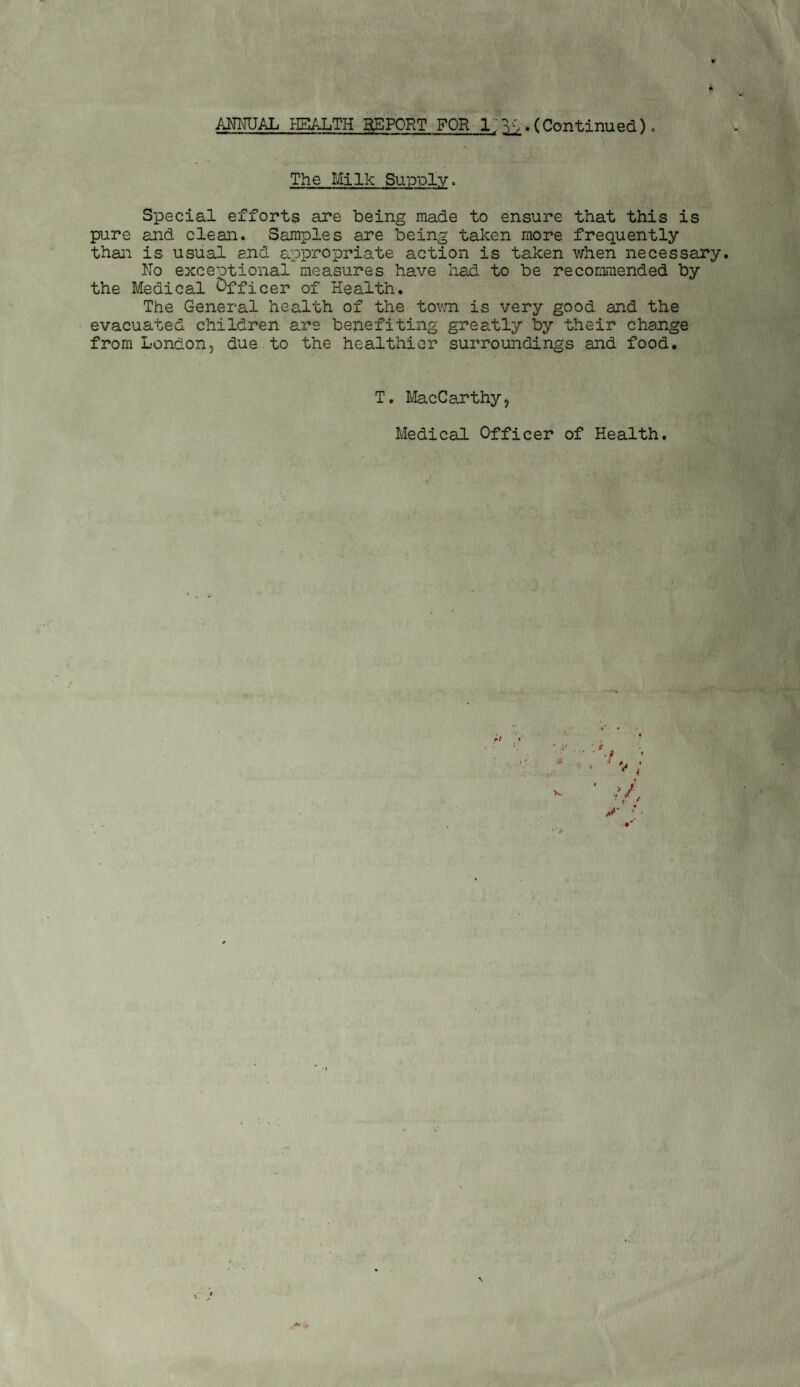ANMJAL HEALTH BgPORT FOR 1.. (Continued). The Milk Supply. Special efforts are being made to ensure that this is pure and clean. Samples are being taken more frequently than is ususlI end appropriate action is taken when necessary. No exceptional measures have had to be recommended by the Medical Officer of Health. The General health of the tov.n is very good and the evacuated children are benefiting greatly by their change from London, due to the healthier surroundings and food. T. MacCarthy, Medical Officer of Health. r' >r. 4