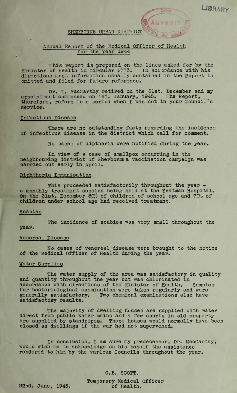 i-iBRARY SHERBORNE URBAI'I Annual Report of the Medical Officer of Health for the Year 1944 This report is prepared on the lines asked for by the Minister of Health in Circular 2773, In accordance with his directions most information usually contained in the Report is omitted and filed for future reference. Dr, T, MacCarthy retired on the 31st, December and my appointment commenced on Ist, January, 1945* The Report, therefore, refers to a period when I was not in your Council’s service. Infectious Disease There are no outstanding facts regarding the incidence of infectious disease in the district which call for comment. No cases of diptheria were notified during the year. In view of a case of smallpox occurring in the neighbouring district of Sherborre a vaccination campaign was carried out early in April. Diphtheria Immunisation This proceeded satisfactorily throughout the year - a monthly treatment session being held at the Yeatman Hospital. On the 31st, December 8C^ of children of school age and 7Cf,o of children under school age had received treatment. Scabies The incidence of scabies was very small throughout the year. Venereal Disease No cases of venereal disease were brought to the notice of the Medical Officer of Health during the year. Water Supplies The water supply of the area was satisfactory in quality and quantity throu^out the year but was chlorinated in accordance with directions of the Minister of Health, Samples for bacteriological examination were taken regularly and were generally satisfactory. Two chemical examinations also have satisfactory results. The majority of dwelling houses are supplied with water direct from public water mains and a few courts in old property are supplied by standpipes. These houses would normally have been closed as dwellings if the war had not supervened. In conclusion, I am sure my predecessor, Dr. MacCarthy, would wish me to acknowledge on his behalf the assistance rendered to him by the various Councils throughout the year. 22nd. June, 1945, G.B. SCOTT. Temporary Medical Officer of Health,