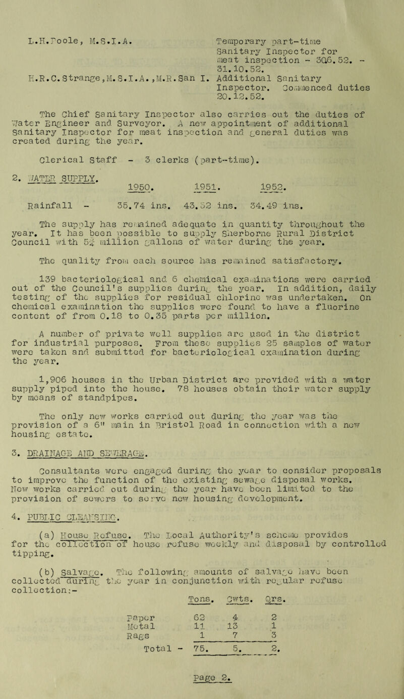 L.K.Toolej M.S.I.A, Temporary part-time sanitary Inspector for meat inspection - 3Q6.52. - 31.10.52. li.R. C. Stranye ,M. S.I .A. ,M.R. San I. Additional sanitary Inspector. Commenced duties 20.12.52. The Chief sanitary Inspector also carries out the duties of V/ater Engineer and Surveyor. A neiv appointment of additional sanitary Inspector for meat inspection and general duties was created during the year. Clerical Staff - 3 clerks (part-time). 2. ./ATLR SUPPLY. 1950. Rainfall - 35.74 ins. 43.52 ins, 34,4-9 ins. The supply has remained adequate in quantity throughout the year. It has been possible to supply Sherborne Rural District Council with 5-^ million gallons of water during the year. The quality from each source has reueined satisfactory, 139 bacteriological and 6 chemical exaniinations were carried out of the Council’s supplies during the year. In addition, daily testing of the supplies for residual chlorine was undertaken. On chemical examination the supplies were found to have a fluorine content of from 0.18 to 0,35 parts per million, A number of private well supplies are used in the district for industrial purposes, prom these supplies 25 samples of water were taken and submitted for bacteriological examination during the year. 1,906 houses in the Urban District are provided with a water supply piped into the house, 78 houses obtain their v/atcr supply by means of standpipes. The only new works carried out during the year was the provision of a 6” main in Bristol poad in connection v/ith a now housing estate. 3. DRAINAGE AUD SS’-fERAUL. Consultants wore engaged during the year to consider proposals to improve the function of the existing sewage disposal works. New works carried out during: the year have been limited to the provision of sewers to serve new housing development. 4. PUBIJC CLEANSIITG. (a) Rouse Refuse, The Local Authority’s scheme provides for the cUTTec’tToTr'oT house refuse v/oekly and disposal by controlled tipping. (b) salvage. The following- amounts of salvage have been collected during the year in conjunction v/ith re^.ular refuse collection;- Tons, Cwts. Qrs. paper Metal Rags Total 62 4 2 11 13 1 1 7_'5 75. 5._ 2.