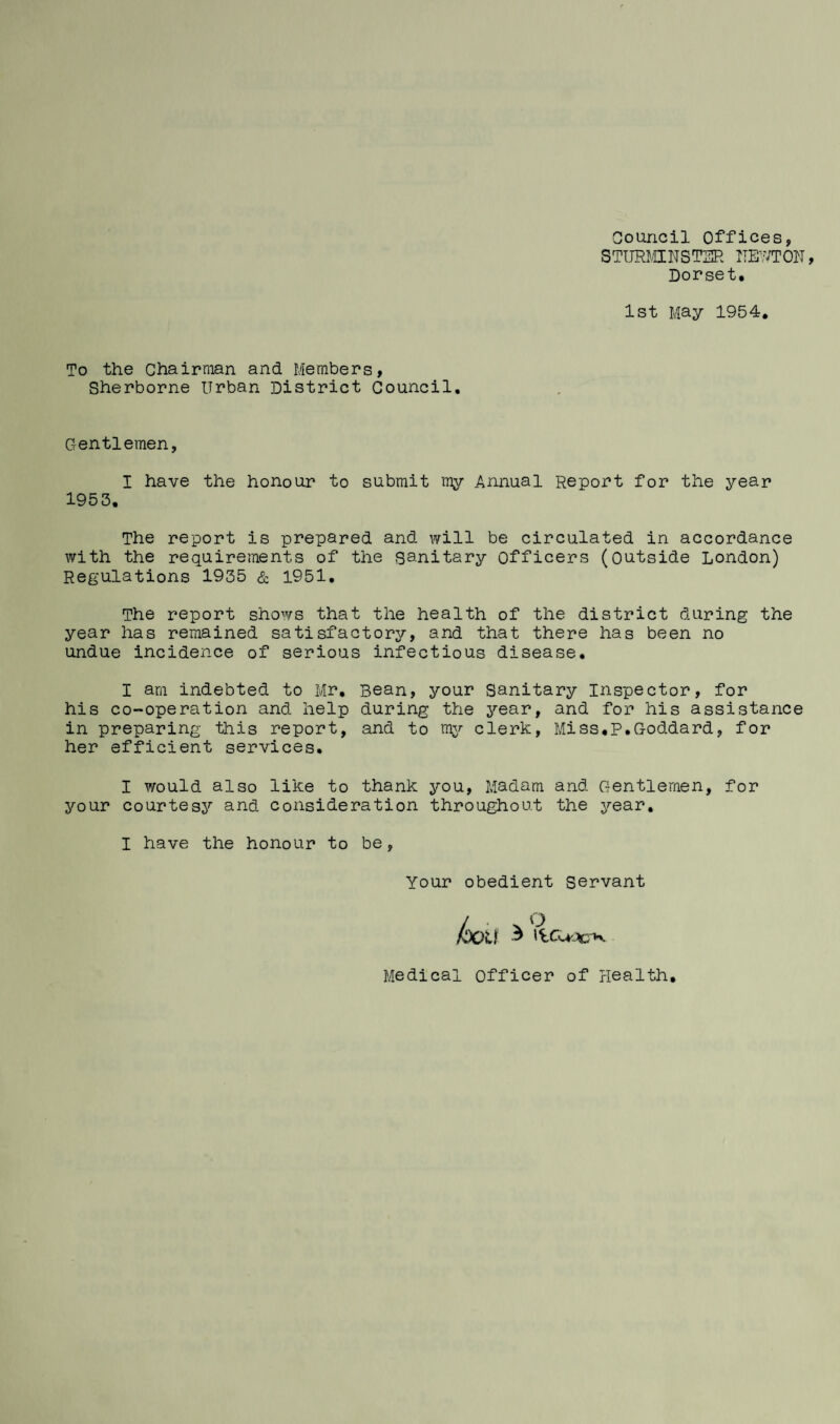 Council Offices, STTJRMINST3R ITE^^^'TON Dorset. 1st May 1954, To the Chairman and Members, Sherborne Urban District Council, Gentlemen, I have the honour to submit ray Annual Report for the year 1953. The report is prepared and will be circulated in accordance with the requirements of the sanitary Officers (Outside London) Regulations 1935 & 1951. The report shows that the health of the district during the year has remained satisfactory, and that there has been no undue incidence of serious infectious disease. I am indebted to Mr, Bean, your Sanitary Inspector, for his co-operation and help during the year, and for his assistance in preparing this report, and to mjr clerk. Miss.p.Goddard, for her efficient services. I ?/ould also like to thank you. Madam and Gentlemen, for your courtes3^ and consideration throughout the year» I have the honour to be, Your obedient servant Medical officer of Health,