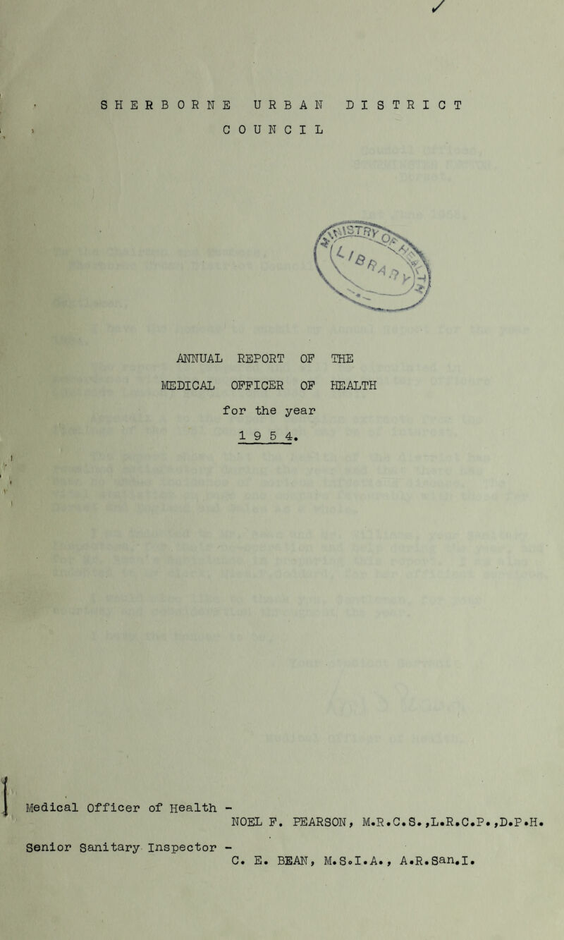 SHERBORNE URBAN DISTRICT COUNCIL ANNUAL REPORT OP THE MEDICAL OFFICER OP HEALTH for the year 1 9 5 4. Medical Officer of Health - NOEL P. PEARSON, M.R.C.S.,L.R*C.P.,D.P.H. Senior Sanitary Inspector - C. E. BEAN, M.SoI.A*, A#R.San»I.