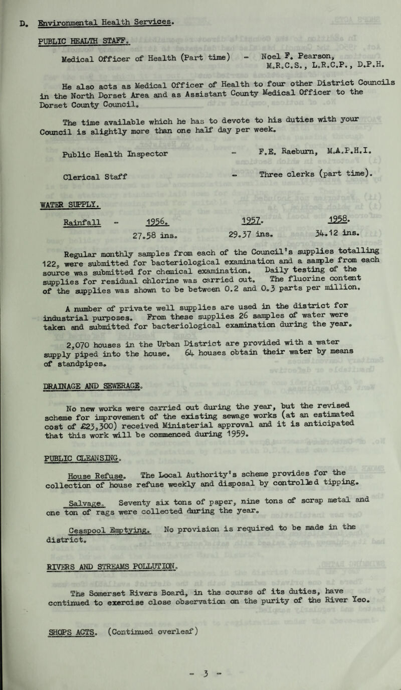 D0 Environmental Health Services,, PUBLIC HEALTH STAFF Q Medical Officer of Health (Part time) - Noel F. Pearson, M.R.C.S., L.R.C.P., D.P.H. He also acts as Medical Officer of Health to four other District Councils in the North Dorset Area and as Assistant County Medical Officer to the Dorset County Councilc The time available which he has to devote to his duties with your Council is slightly more than one half day per week„ Public Health Inspector - F.E. Raeburn, M.A.F.H.I. Clerical Staff - Three clerks (Part time)* WATER SUPPLY. Rainfall - 1956. 1252° 27.58 inso 29.37 ins. 34.12 ins. Regular monthly samples from each of the Council°s supplies totalling 122s were submitted for bacteriological examination and a sanple from each source was submitted for chemical examination. Daily testing of the supplies for residual chlorine was carried out. The fluorine content of the supplies was shown to be between 0.2 and 0.3 parts per million. A number of private well supplies are used in the district for industrial purposes. Prom these supplies 26 samples of water were taken and submitted for bacteriological examination during the year. 2,070 houses in the Urban District are provided with a water supply piped into the house. 64 houses obtain their water by means of standpipes. DRAINAGE AND SEWERAGE. No new works were carried out during the year, but the revised scheme for improvement of the existing sewage works (at an estimated cost of £23,300) received Ministerial approval and it is anticipated that this work will be commenced during 1959. PUBLIC CLEANSING. House Refuse. The Local Authority® s scheme provides for the collection of house refuse weekly and disposal by controlled tipping. Salvage. Seventy six tons of paper, nine tons of scrap metal and one ton of rags were collected during the year0 Cesspool Emptying. No provision is required to be made in the district. RIVERS AND STREAMS POLLUTION. The Somerset Rivers Board, in the course of its duties, have continued to exerci se close observation on the purity of the River Yeo. SHOPS ACTS. (Continued overleaf)