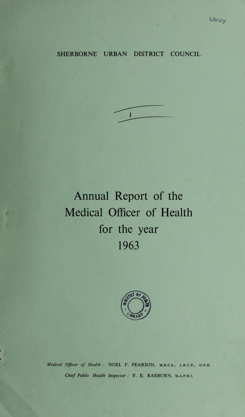 SHERBORNE URBAN DISTRICT COUNCIL Annual Report of the Medical Officer of Health for the year 1963 Medical Officer of Health : NOEL F. PEARSON, m.r.c.s., l.r.c.p., d.p.h. Chief Public Health Inspector : F. E, RAEBURN, m.a.p.h.i.