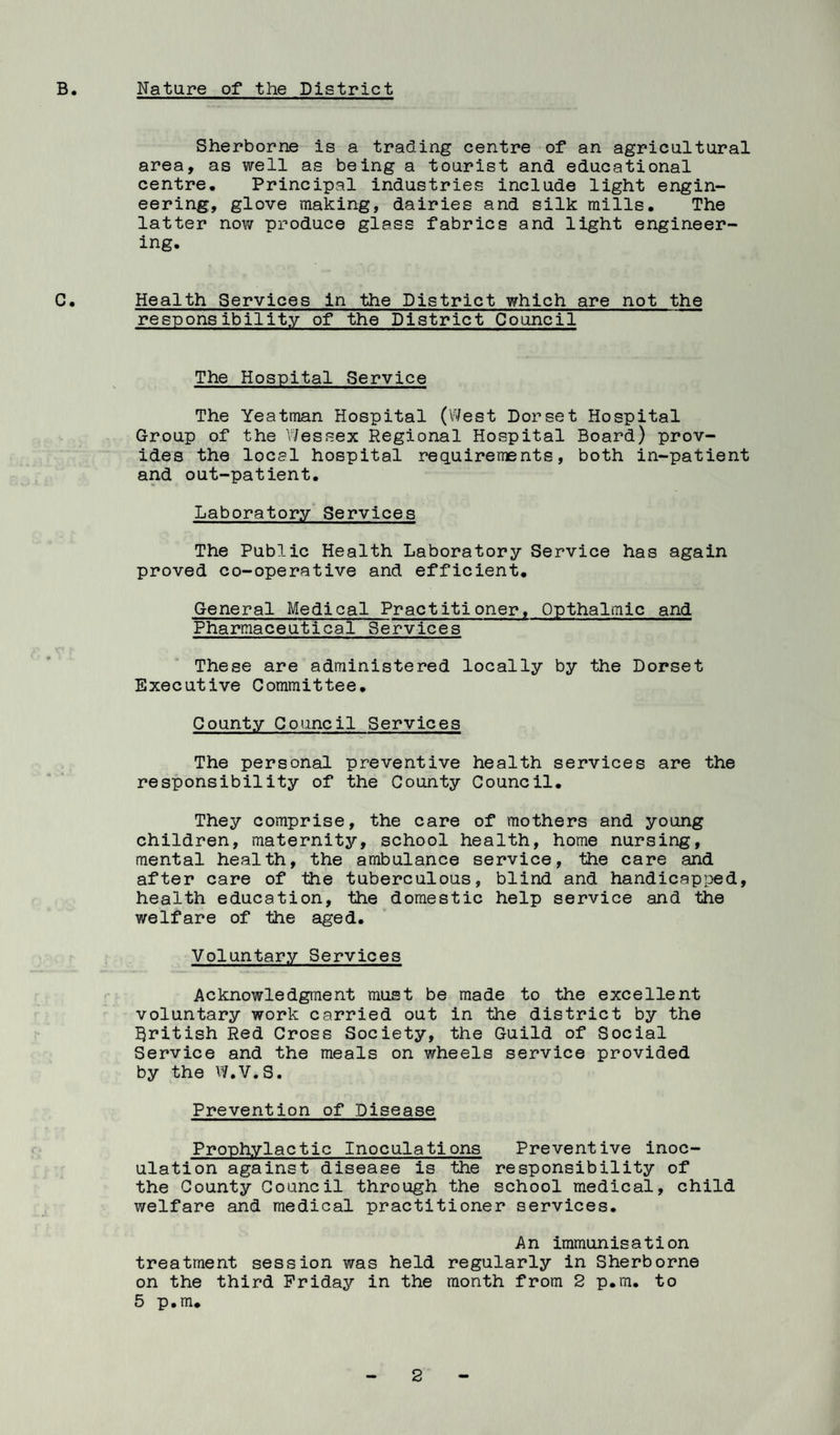 B. Nature of the District Sherborne is a trading centre of an agricultural area, as well as being a tourist and educational centre. Principal industries include light engin¬ eering, glove making, dairies and silk mills. The latter now produce glass fabrics and light engineer¬ ing. C. Health Services in the District which are not the responsibility of the District Council The Hospital Service The Yeatman Hospital (West Dorset Hospital Group of the V/essex Regional Hospital Board) prov¬ ides the local hospital requirements, both in-patient and out-patient. Laboratory Services The Public Health Laboratory Service has again proved co-operative and efficient. General Medical Practitioner, Opthalmic and Pharmaceutical Services These are administered locally by the Dorset Executive Committee, County Council Services The personal preventive health services are the responsibility of the County Council. They comprise, the care of mothers and young children, maternity, school health, home nursing, mental health, the ambulance service, the care and after care of the tuberculous, blind and handicapped, health education, the domestic help service and the welfare of the aged. Voluntary Services Acknowledgment must be made to the excellent voluntary work carried out in the district by the British Red Cross Society, the Guild of Social Service and the meals on wheels service provided by the W.V.S. Prevention of Disease Prophylactic Inoculations Preventive inoc¬ ulation against disease is the responsibility of the County Council through the school medical, child welfare and medical practitioner services. An immunisation treatment session was held regularly in Sherborne on the third Friday in the month from 2 p.m. to 5 p.m.