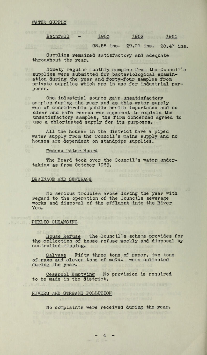 WATER SUPPLY Rainfall - 1965 1962 1961 28.58 ins. 29.01 ins. 28,47 ins. Supplies remained satisfactory and adequate throughout the year. Ninety regular monthly samples from the Council’s supplies vrere submitted for bacteriological examin¬ ation during the year and forty-four samples from private supplies which are in use for industrial pur¬ poses. One industrial source gave unsatisfactory samples during the year and as this water supply was of considerable public health importance and no clear and safe reason was apparent to explain the unsatisfactory samples, the firm concerned agreed to use a chlorinated supply for its purposes. All the houses in the district have a piped water supply from the Council’s mains supply and no houses are dependent on standpipe supplies. Wessex 'ater Board The Board took over the Council’s water under taking as from October 1963. DRAINAGE AND SEVffiRAGE No serious troubles arose during the year with regard to the oper'^tion of the Councils sewerage works and disposal of the effluent into the River Yeo, PUBLIC CLEANSING House Refuse The Council’s scheme provides for the collection of house refuse weekly and disposal by controlled tipping. Salvage Fifty three tons of paper, two tons of rags and eleven tons of metal were collected during the year. Cesspool Emptying No provision is required to be made in the district. RIVERS AMD STREAMS POLLUTION No complaints were received during the year.