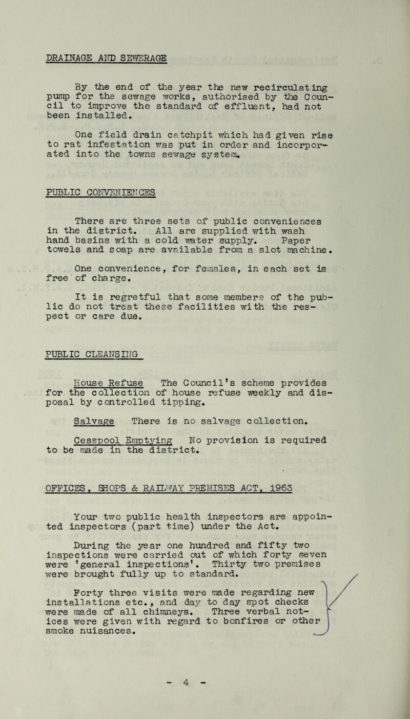 DRAIITAQE AlO) SEWEHAGE By the end of the year the new recirculating punip for the sewage works, authorised by tlie Coun¬ cil to improve the standard of effluent, had not been installed. One field drain catchpit which had given rise to rat infestation was put in order and incorpor¬ ated into the towns sewage S37'stem, PUBLIC COITVEWIENCES There are three sets of public conveniences in the district. All are supplied v/ith wash hand basins with a cold v-ater supply. Paper towels and soap are available from a slot machine. One convenience, for females, in each set is free of charge. It is regretful that some members of the pub¬ lic do not treat these facilities with the res¬ pect or care due. PUBLIC CLEANSIlIG House Refuse The Council*s scheme provides for the collection of house refuse weekly and dis¬ posal by controlled tipping. Salvage There is no salvage collection. Cesspool Emptying No provision is required to be made in the district. OFFICES. SHOPS & RAILWAY PREMISES ACT. 1965 Your tv/o public health inspectors are appoin¬ ted inspectors (part time) under the Act, During the year one hundred and fifty two inspections were carried out of which forty seven were ’general inspections’. Thirty two premises were brought fully up to standard. Forty three visits were made regarding new installations etc. , and daj^ to day spot checks were made of all chimnej^s. Three verbal not¬ ices Y/ere given with regard to bonfires or other smoke nuisances.